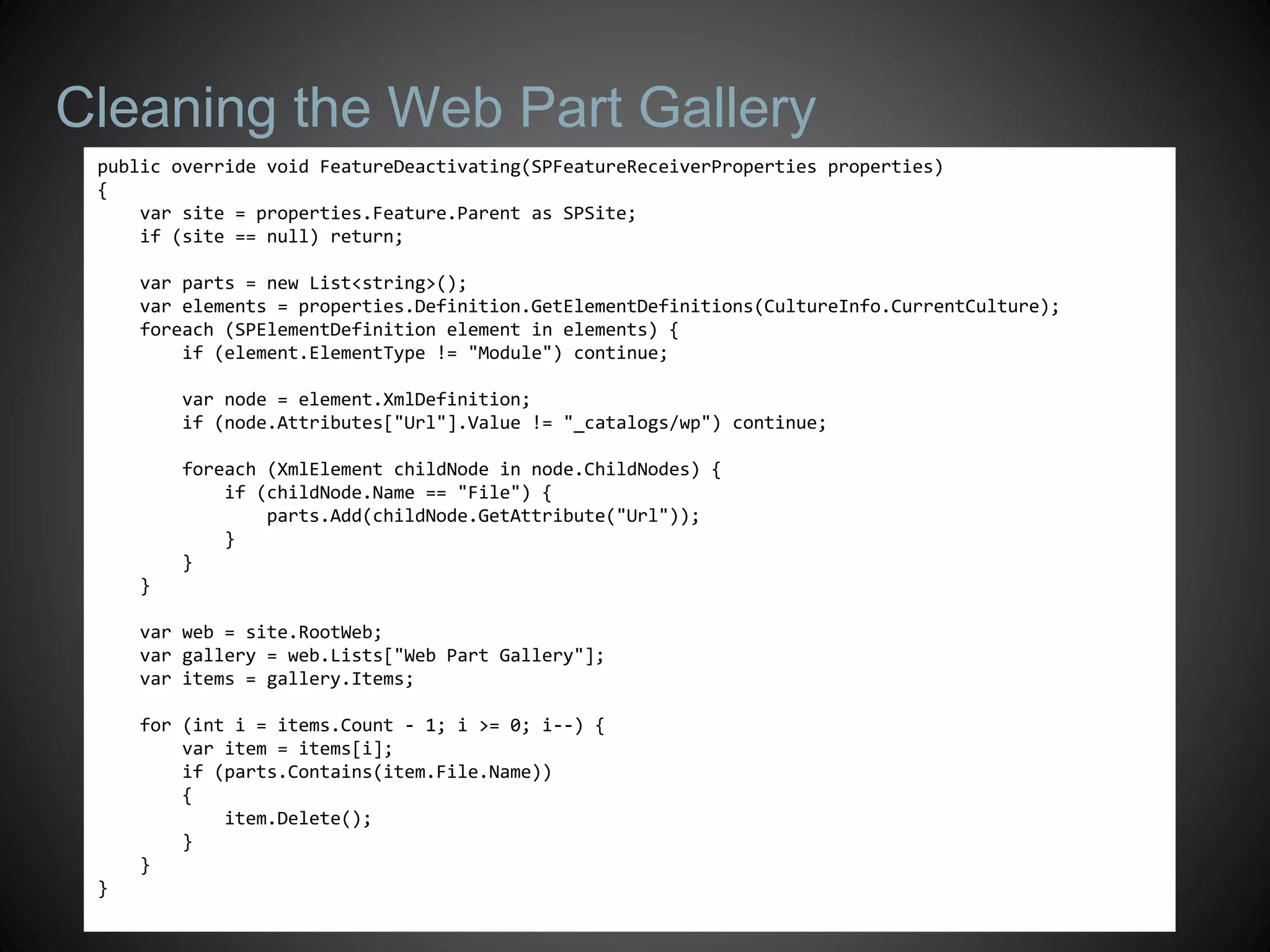 Cleaning the Web Part Gallery
 public override void FeatureDeactivating(SPFeatureReceiverProperties properties)
 {
     var site = properties.Feature.Parent as SPSite;
     if (site == null) return;

     var parts = new List<string>();
     var elements = properties.Definition.GetElementDefinitions(CultureInfo.CurrentCulture);
     foreach (SPElementDefinition element in elements) {
         if (element.ElementType != "Module") continue;

         var node = element.XmlDefinition;
         if (node.Attributes["Url"].Value != "_catalogs/wp") continue;

         foreach (XmlElement childNode in node.ChildNodes) {
             if (childNode.Name == "File") {
                 parts.Add(childNode.GetAttribute("Url"));
             }
         }
     }

     var web = site.RootWeb;
     var gallery = web.Lists["Web Part Gallery"];
     var items = gallery.Items;

     for (int i = items.Count - 1; i >= 0; i--) {
         var item = items[i];
         if (parts.Contains(item.File.Name))
         {
             item.Delete();
         }
     }
 }
 
