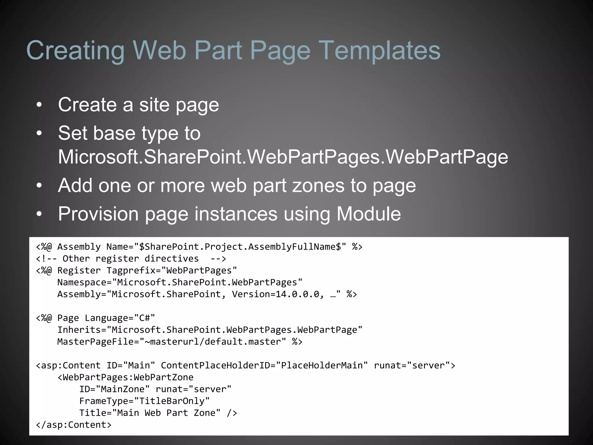 Creating Web Part Page Templates
• Create a site page
• Set base type to
  Microsoft.SharePoint.WebPartPages.WebPartPage
• Add one or more web part zones to page
• Provision page instances using Module
<%@ Assembly Name="$SharePoint.Project.AssemblyFullName$" %>
<!-- Other register directives -->
<%@ Register Tagprefix="WebPartPages"
    Namespace="Microsoft.SharePoint.WebPartPages"
    Assembly="Microsoft.SharePoint, Version=14.0.0.0, …" %>

<%@ Page Language="C#"
    Inherits="Microsoft.SharePoint.WebPartPages.WebPartPage"
    MasterPageFile="~masterurl/default.master" %>

<asp:Content ID="Main" ContentPlaceHolderID="PlaceHolderMain" runat="server">
    <WebPartPages:WebPartZone
        ID="MainZone" runat="server"
        FrameType="TitleBarOnly"
        Title="Main Web Part Zone" />
</asp:Content>
 