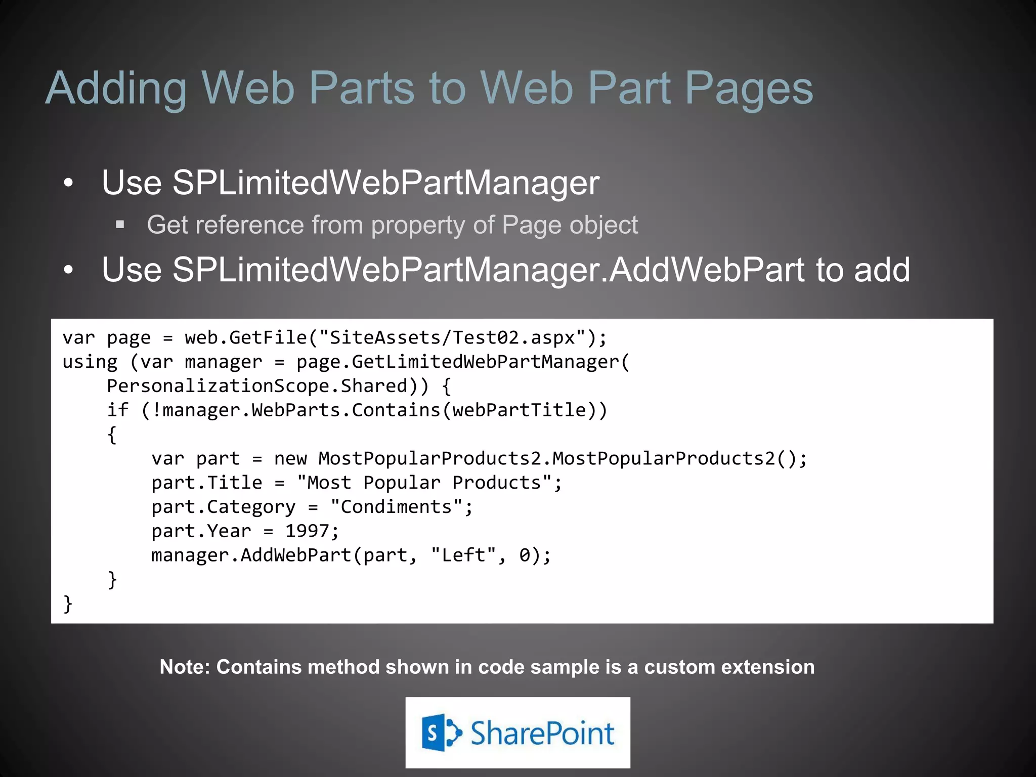 Adding Web Parts to Web Part Pages
• Use SPLimitedWebPartManager
     Get reference from property of Page object
• Use SPLimitedWebPartManager.AddWebPart to add
var page = web.GetFile("SiteAssets/Test02.aspx");
using (var manager = page.GetLimitedWebPartManager(
    PersonalizationScope.Shared)) {
    if (!manager.WebParts.Contains(webPartTitle))
    {
        var part = new MostPopularProducts2.MostPopularProducts2();
        part.Title = "Most Popular Products";
        part.Category = "Condiments";
        part.Year = 1997;
        manager.AddWebPart(part, "Left", 0);
    }
}


        Note: Contains method shown in code sample is a custom extension
 