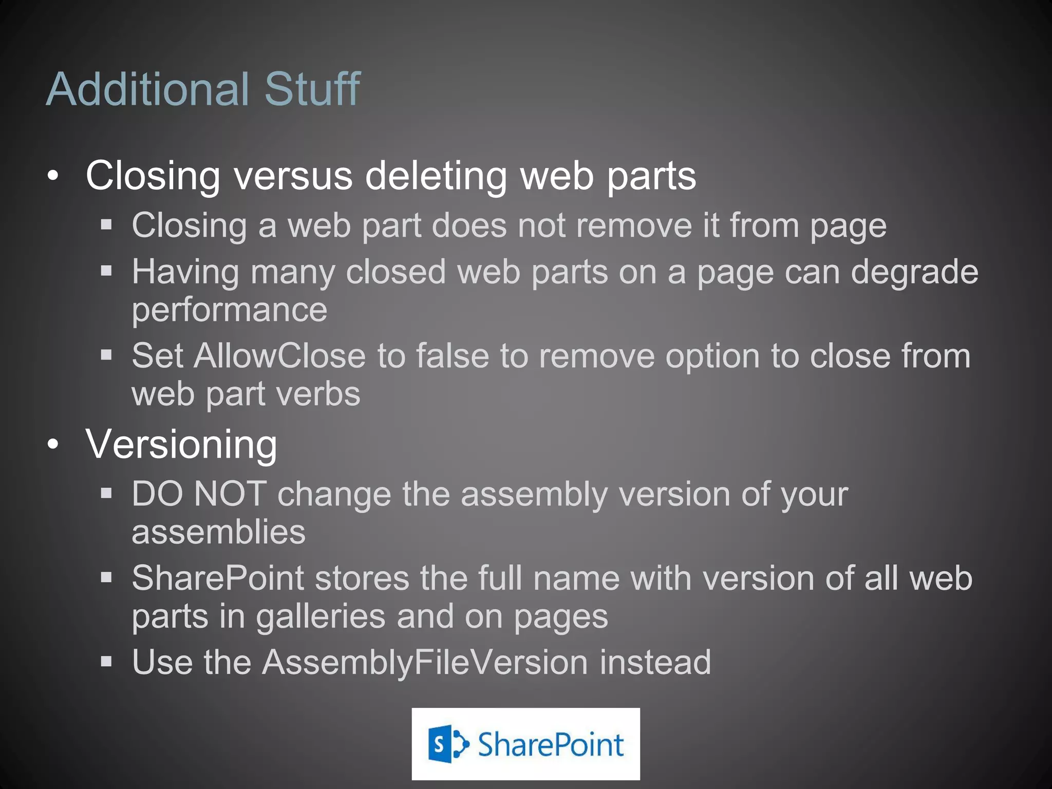 Additional Stuff
• Closing versus deleting web parts
   Closing a web part does not remove it from page
   Having many closed web parts on a page can degrade
    performance
   Set AllowClose to false to remove option to close from
    web part verbs
• Versioning
   DO NOT change the assembly version of your
    assemblies
   SharePoint stores the full name with version of all web
    parts in galleries and on pages
   Use the AssemblyFileVersion instead
 