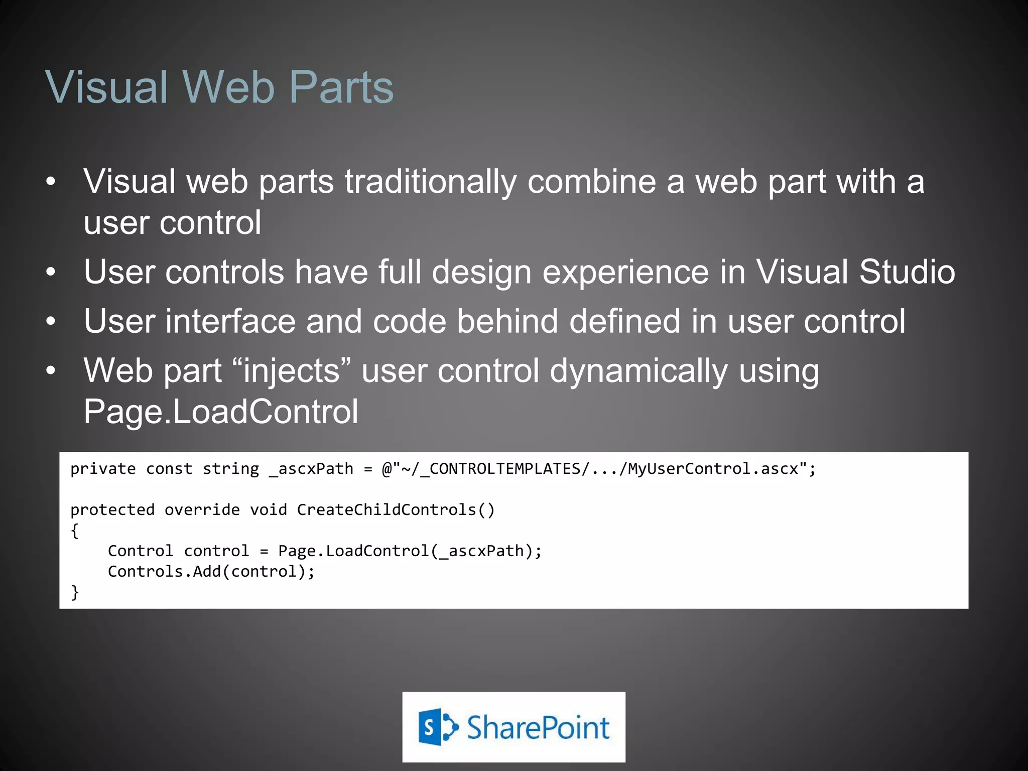 Visual Web Parts
• Visual web parts traditionally combine a web part with a
  user control
• User controls have full design experience in Visual Studio
• User interface and code behind defined in user control
• Web part “injects” user control dynamically using
  Page.LoadControl
 private const string _ascxPath = @"~/_CONTROLTEMPLATES/.../MyUserControl.ascx";

 protected override void CreateChildControls()
 {
     Control control = Page.LoadControl(_ascxPath);
     Controls.Add(control);
 }
 