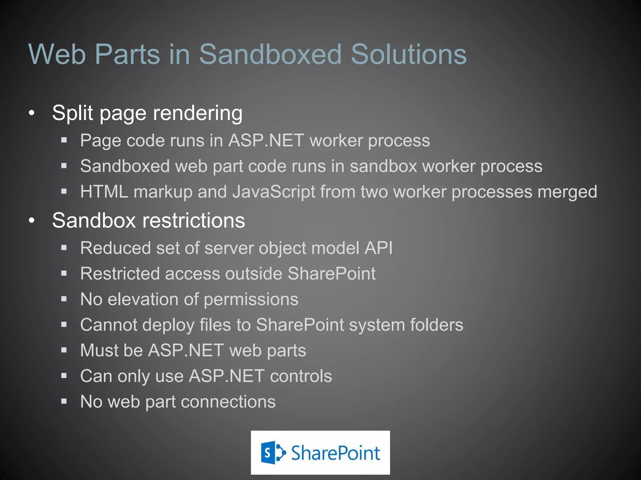 Web Parts in Sandboxed Solutions
• Split page rendering
    Page code runs in ASP.NET worker process
    Sandboxed web part code runs in sandbox worker process
    HTML markup and JavaScript from two worker processes merged
• Sandbox restrictions
      Reduced set of server object model API
      Restricted access outside SharePoint
      No elevation of permissions
      Cannot deploy files to SharePoint system folders
      Must be ASP.NET web parts
      Can only use ASP.NET controls
      No web part connections
 