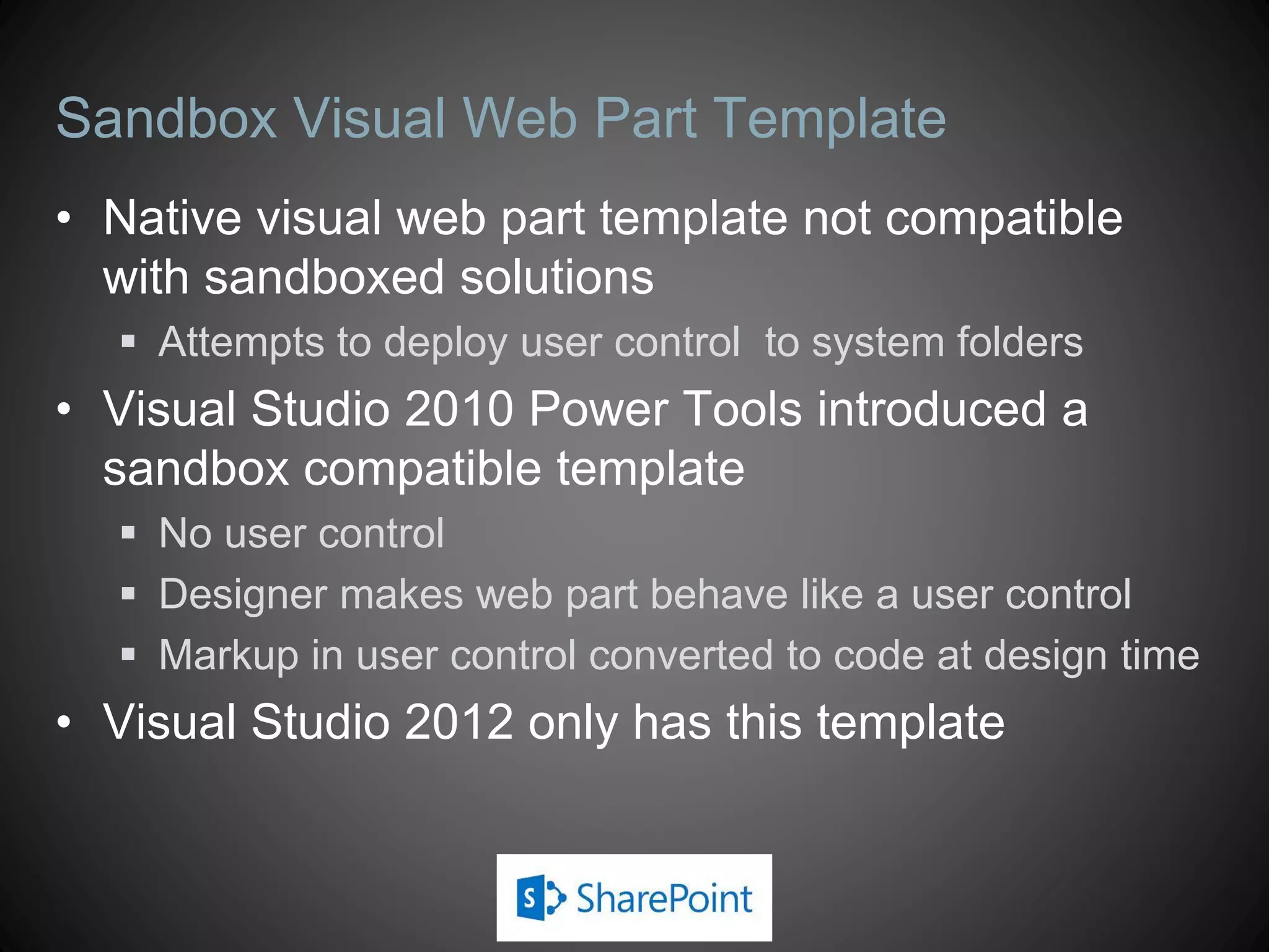 Sandbox Visual Web Part Template
• Native visual web part template not compatible
  with sandboxed solutions
   Attempts to deploy user control to system folders
• Visual Studio 2010 Power Tools introduced a
  sandbox compatible template
   No user control
   Designer makes web part behave like a user control
   Markup in user control converted to code at design time
• Visual Studio 2012 only has this template
 