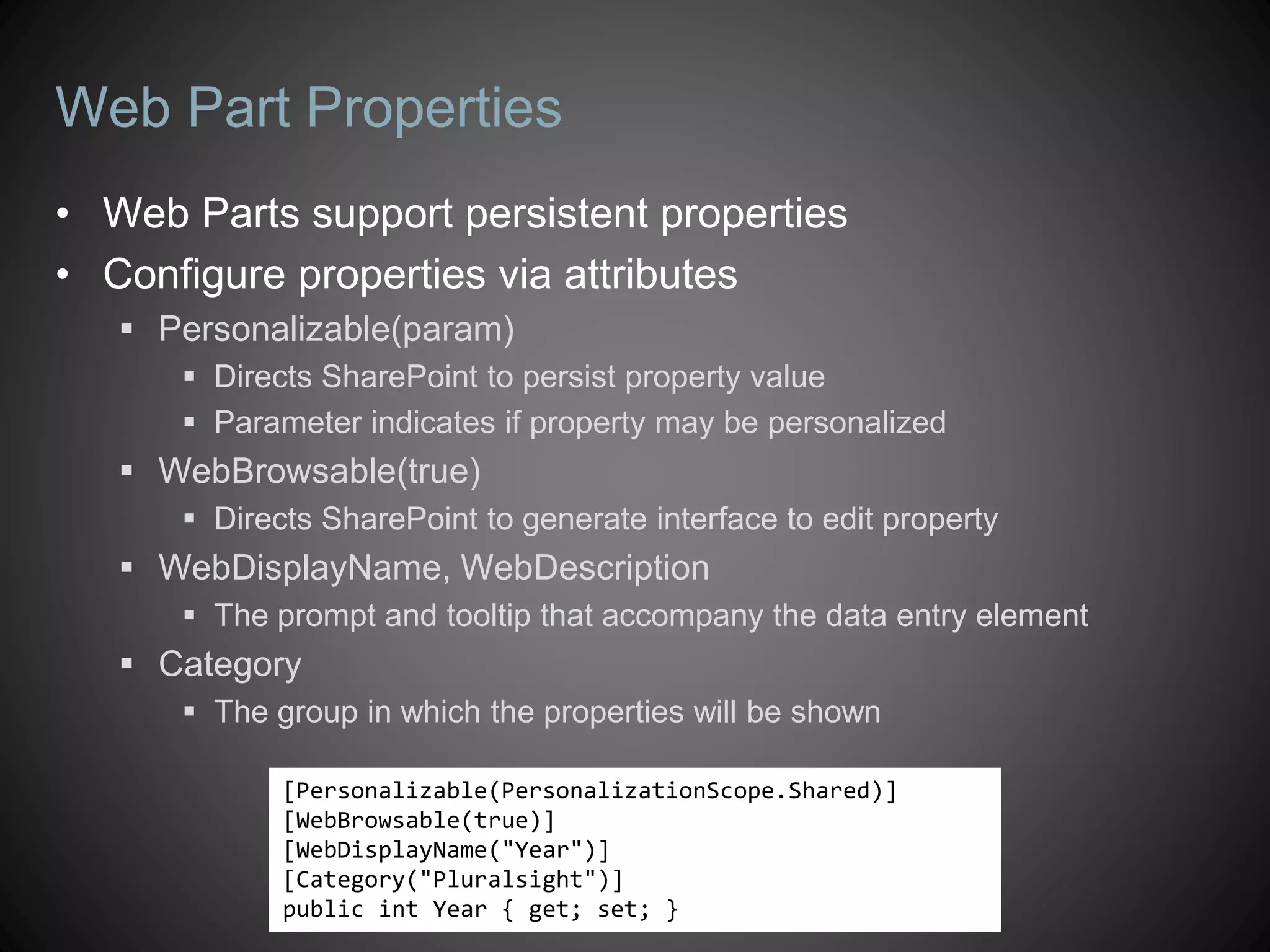 Web Part Properties
• Web Parts support persistent properties
• Configure properties via attributes
    Personalizable(param)
       Directs SharePoint to persist property value
       Parameter indicates if property may be personalized
    WebBrowsable(true)
       Directs SharePoint to generate interface to edit property
    WebDisplayName, WebDescription
       The prompt and tooltip that accompany the data entry element
    Category
       The group in which the properties will be shown

             [Personalizable(PersonalizationScope.Shared)]
             [WebBrowsable(true)]
             [WebDisplayName("Year")]
             [Category("Pluralsight")]
             public int Year { get; set; }
 