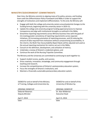 MINISTRY/GOVERNMENT COMMITMENTS
Over time, the Ministry commits to aligning many of its policy, process, and funding
levers with the Differentiation Policy Framework and SMAs in order to support the
strengths of institutions and implement differentiation. To this end, the Ministry will:
• Engage with both the college and university sectors around potential changes to the
funding formula, beginning with the university sector in 2014-15;
• Update the college and university program funding approval process to improve
transparency and align with institutional strengths as outlined in the SMAs;
• Streamline reporting requirements across Ministry business lines with the goals of
(1) creating greater consistency of reporting requirements across separate
initiatives, (2) increasing automation of reporting processes, and (3) reducing the
amount of data required from institutions without compromising accountability. In
the interim, the Multi-Year Accountability Report Backs will be adjusted and used as
the annual reporting mechanism for metrics set out in the SMAs;
• Consult on the definition, development, and utilization of metrics;
• Undertake a review of Ontario’s credential options; and
• Continue the work of the Nursing Tripartite Committee.
The Ministry and the University are committed to continuing to work together to:
• Support student access, quality, and success;
• Drive creativity, innovation, knowledge, and community engagement through
teaching and research;
• Increase the competitiveness of Ontario’s postsecondary education system;
• Focus the strengths of Ontario’s institutions; and
• Maintain a financially sustainable postsecondary education system.
SIGNED for and on behalf of the Ministry
of Training, Colleges and Universities by:
SIGNED for and on behalf of the
University of Windsor by:
ORIGINAL SIGNED BY
Deborah Newman
Deputy Minister
April 7, 2014
Date
ORIGINAL SIGNED BY
Dr. Alan Wildeman
Executive Head
April 15, 2014
Date
13
 