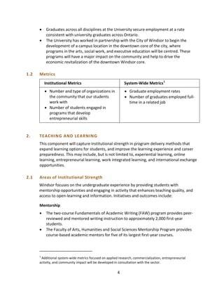 • Graduates across all disciplines at the University secure employment at a rate
consistent with university graduates across Ontario.
• The University has worked in partnership with the City of Windsor to begin the
development of a campus location in the downtown core of the city, where
programs in the arts, social work, and executive education will be centred. These
programs will have a major impact on the community and help to drive the
economic revitalization of the downtown Windsor core.
1.2 Metrics
Institutional Metrics
• Number and type of organizations in
the community that our students
work with
• Number of students engaged in
programs that develop
entrepreneurial skills
System-Wide Metrics1
• Graduate employment rates
• Number of graduates employed full-
time in a related job
2. TEACHING AND LEARNING
This component will capture institutional strength in program delivery methods that
expand learning options for students, and improve the learning experience and career
preparedness. This may include, but is not limited to, experiential learning, online
learning, entrepreneurial learning, work integrated learning, and international exchange
opportunities.
2.1 Areas of Institutional Strength
Windsor focuses on the undergraduate experience by providing students with
mentorship opportunities and engaging in activity that enhances teaching quality, and
access to open-learning and information. Initiatives and outcomes include:
Mentorship
• The two-course Fundamentals of Academic Writing (FAW) program provides peer-
reviewed and mentored writing instruction to approximately 2,000 first-year
students.
• The Faculty of Arts, Humanities and Social Sciences Mentorship Program provides
course-based academic mentors for five of its largest first-year courses.
1
Additional system-wide metrics focused on applied research, commercialization, entrepreneurial
activity, and community impact will be developed in consultation with the sector.
4
 