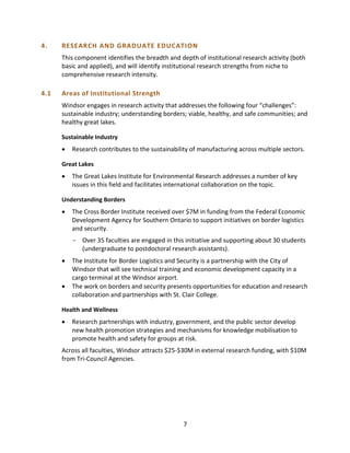 4. RESEARCH AND GRADUATE EDUCATION
This component identifies the breadth and depth of institutional research activity (both
basic and applied), and will identify institutional research strengths from niche to
comprehensive research intensity.
4.1 Areas of Institutional Strength
Windsor engages in research activity that addresses the following four “challenges”:
sustainable industry; understanding borders; viable, healthy, and safe communities; and
healthy great lakes.
Sustainable Industry
• Research contributes to the sustainability of manufacturing across multiple sectors.
Great Lakes
• The Great Lakes Institute for Environmental Research addresses a number of key
issues in this field and facilitates international collaboration on the topic.
Understanding Borders
• The Cross Border Institute received over $7M in funding from the Federal Economic
Development Agency for Southern Ontario to support initiatives on border logistics
and security.
- Over 35 faculties are engaged in this initiative and supporting about 30 students
(undergraduate to postdoctoral research assistants).
• The Institute for Border Logistics and Security is a partnership with the City of
Windsor that will see technical training and economic development capacity in a
cargo terminal at the Windsor airport.
• The work on borders and security presents opportunities for education and research
collaboration and partnerships with St. Clair College.
Health and Wellness
• Research partnerships with industry, government, and the public sector develop
new health promotion strategies and mechanisms for knowledge mobilisation to
promote health and safety for groups at risk.
Across all faculties, Windsor attracts $25-$30M in external research funding, with $10M
from Tri-Council Agencies.
7
 