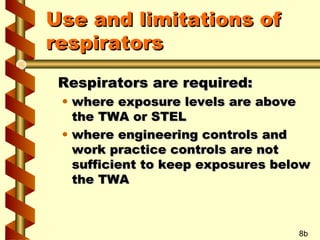 Use and limitations of
respirators
Respirators are required:

• where exposure levels are above
the TWA or STEL
• where engineering controls and
work practice controls are not
sufficient to keep exposures below
the TWA

8b

 