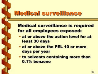 Medical surveillance
Medical surveillance is required
for all employees exposed:
• at or above the action level for at
least 30 days
• at or above the PEL 10 or more
days per year
• to solvents containing more than
0.1% benzene

9a

 