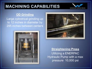 OD Grinding
Large cylindrical grinding up
to 12 inches in diameter by
295 inches between centers




                                  Straightening Press
                                  Utilizing a ENERPAC
                                Hydraulic Pump with a max
                                   pressure 10,000 psi
 