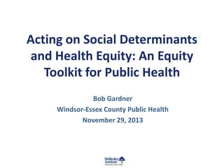 Acting on Social Determinants
and Health Equity: An Equity
Toolkit for Public Health
Bob Gardner
Windsor-Essex County Public Health
November 29, 2013

 