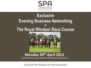 Exclusive
 Evening Business Networking
                                    at
The Royal Windsor Race Course




       Monday 30th April 2012
  Royal Windsor Race Course, Maidenhead Road, Windsor, Berkshire SL4 5JJ



     DISCOVER THE ESSENCE OF SPA EXCELLENCE
 