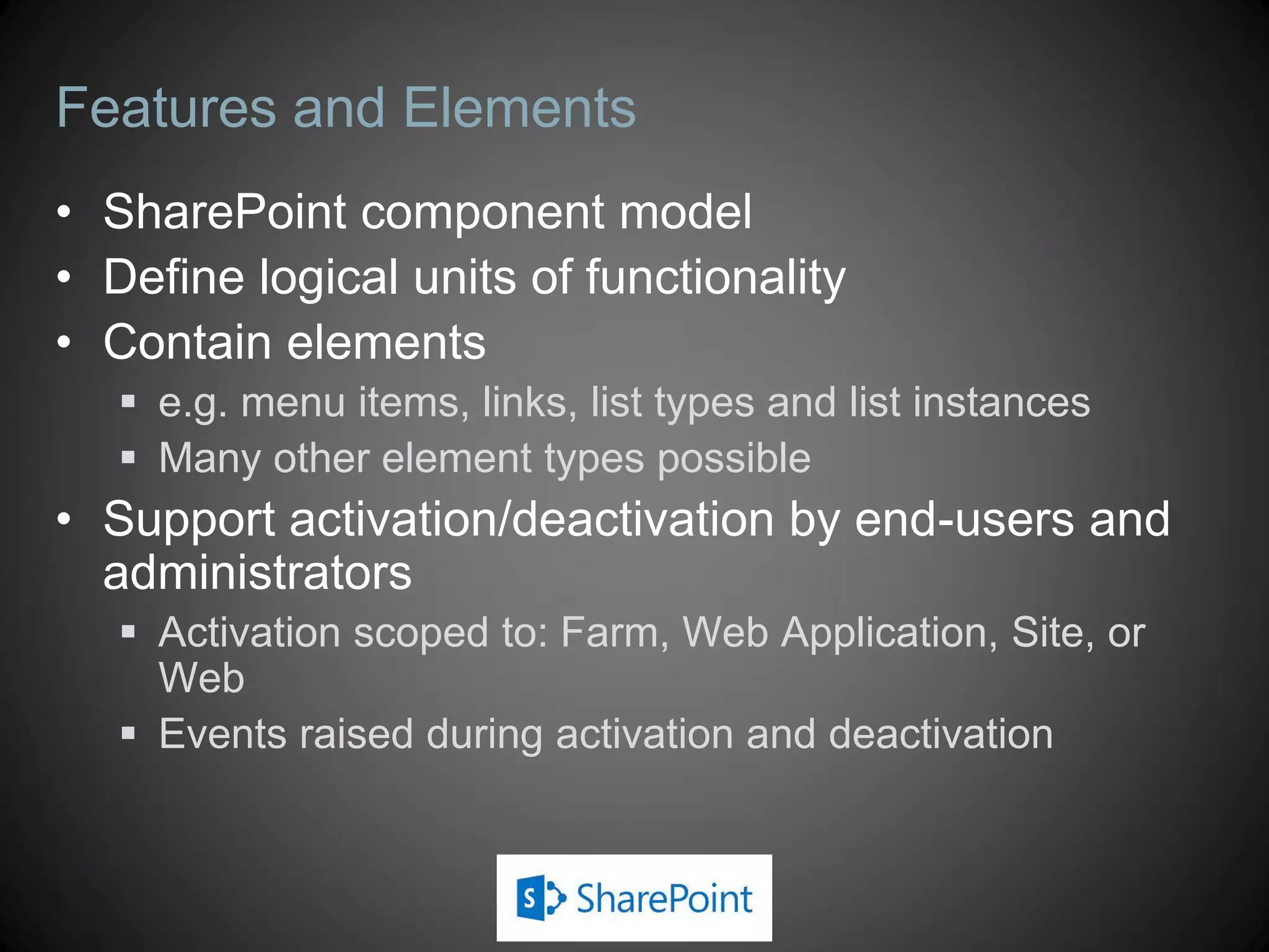 Features and Elements
• SharePoint component model
• Define logical units of functionality
• Contain elements
    e.g. menu items, links, list types and list instances
    Many other element types possible
• Support activation/deactivation by end-users and
  administrators
    Activation scoped to: Farm, Web Application, Site, or
     Web
    Events raised during activation and deactivation
 