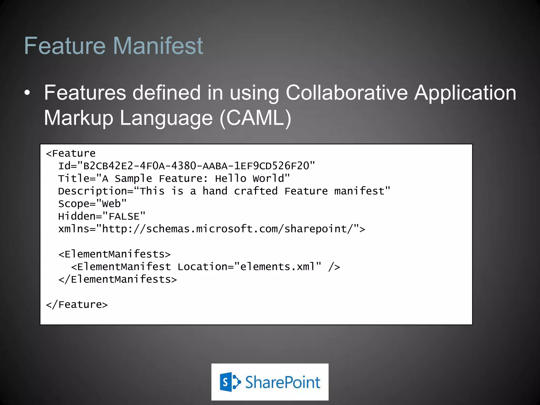 Feature Manifest
• Features defined in using Collaborative Application
  Markup Language (CAML)
  <Feature
    Id="B2CB42E2-4F0A-4380-AABA-1EF9CD526F20"
    Title="A Sample Feature: Hello World"
    Description=“This is a hand crafted Feature manifest"
    Scope="Web"
    Hidden="FALSE"
    xmlns="http://schemas.microsoft.com/sharepoint/">

    <ElementManifests>
      <ElementManifest Location="elements.xml" />
    </ElementManifests>

  </Feature>
 