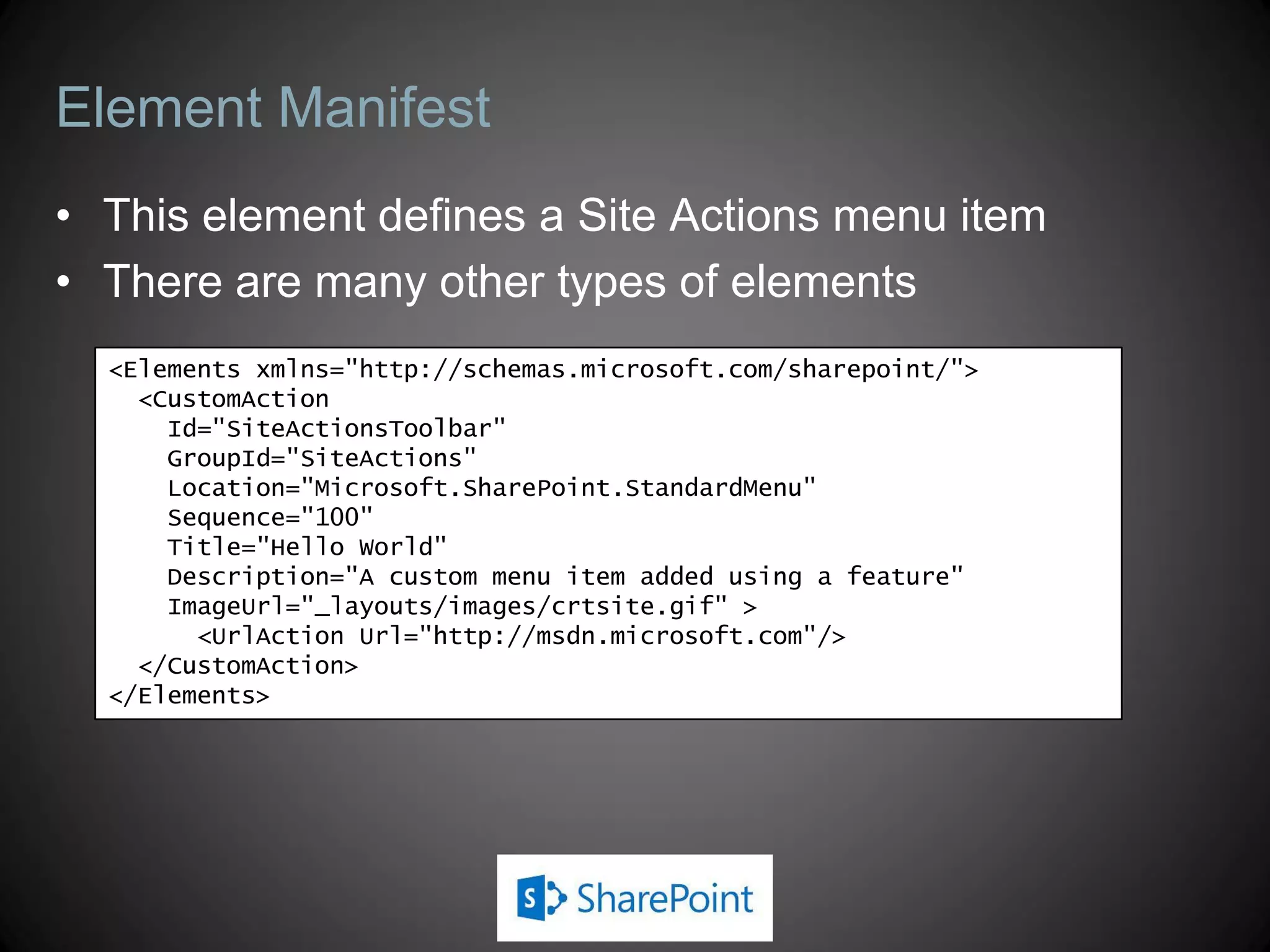 Element Manifest
• This element defines a Site Actions menu item
• There are many other types of elements
  <Elements xmlns="http://schemas.microsoft.com/sharepoint/">
    <CustomAction
      Id="SiteActionsToolbar"
      GroupId="SiteActions"
      Location="Microsoft.SharePoint.StandardMenu"
      Sequence="100"
      Title="Hello World"
      Description="A custom menu item added using a feature"
      ImageUrl="_layouts/images/crtsite.gif" >
        <UrlAction Url="http://msdn.microsoft.com"/>
    </CustomAction>
  </Elements>
 