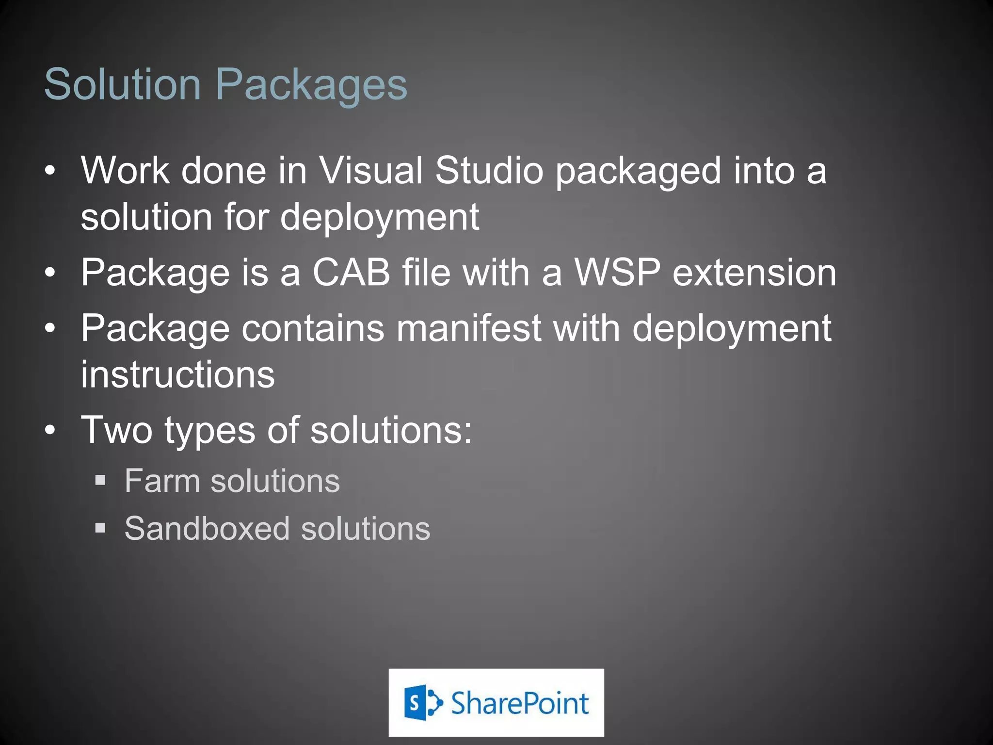 Solution Packages
• Work done in Visual Studio packaged into a
  solution for deployment
• Package is a CAB file with a WSP extension
• Package contains manifest with deployment
  instructions
• Two types of solutions:
   Farm solutions
   Sandboxed solutions
 