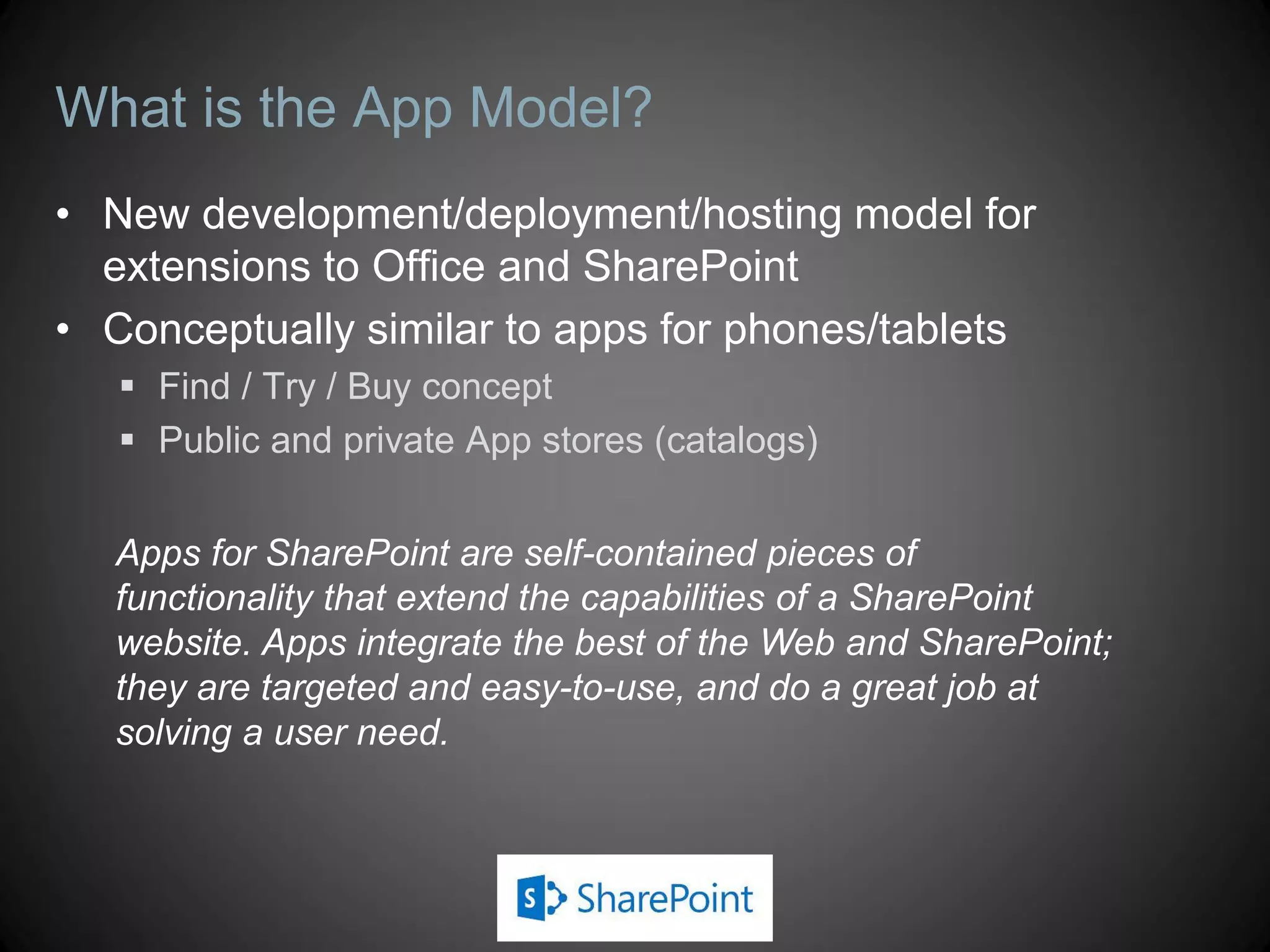 What is the App Model?
• New development/deployment/hosting model for
  extensions to Office and SharePoint
• Conceptually similar to apps for phones/tablets
    Find / Try / Buy concept
    Public and private App stores (catalogs)


   Apps for SharePoint are self-contained pieces of
   functionality that extend the capabilities of a SharePoint
   website. Apps integrate the best of the Web and SharePoint;
   they are targeted and easy-to-use, and do a great job at
   solving a user need.
 
