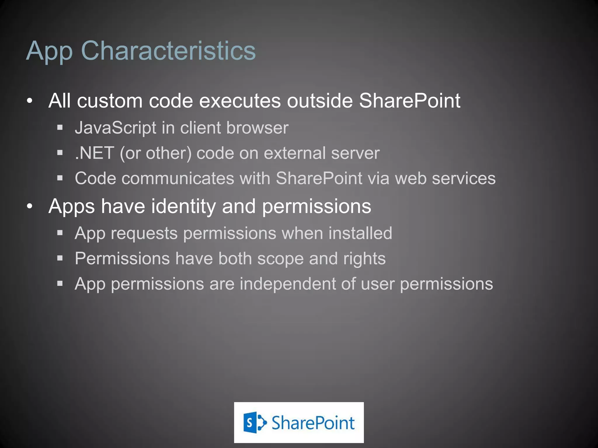 App Characteristics
• All custom code executes outside SharePoint
    JavaScript in client browser
    .NET (or other) code on external server
    Code communicates with SharePoint via web services
• Apps have identity and permissions
    App requests permissions when installed
    Permissions have both scope and rights
    App permissions are independent of user permissions
 