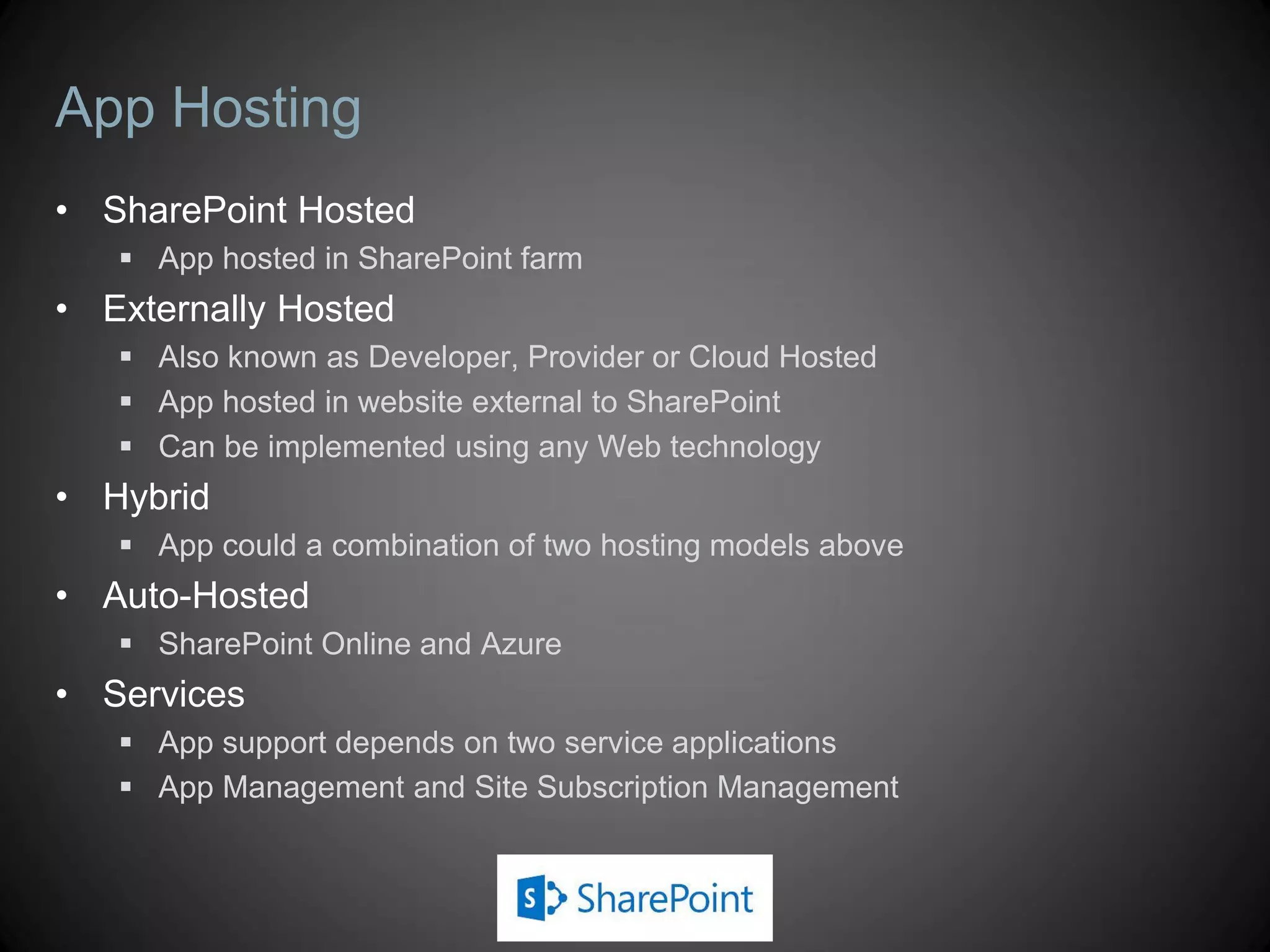 App Hosting
• SharePoint Hosted
    App hosted in SharePoint farm
• Externally Hosted
    Also known as Developer, Provider or Cloud Hosted
    App hosted in website external to SharePoint
    Can be implemented using any Web technology
• Hybrid
    App could a combination of two hosting models above
• Auto-Hosted
    SharePoint Online and Azure
• Services
    App support depends on two service applications
    App Management and Site Subscription Management
 