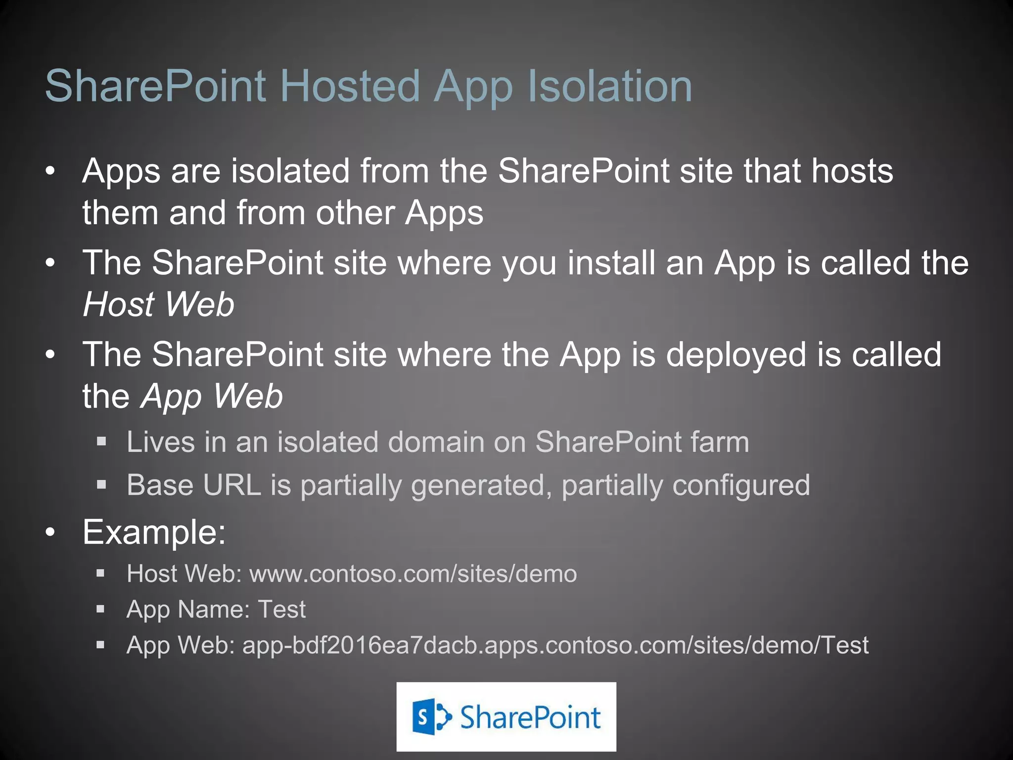 SharePoint Hosted App Isolation
• Apps are isolated from the SharePoint site that hosts
  them and from other Apps
• The SharePoint site where you install an App is called the
  Host Web
• The SharePoint site where the App is deployed is called
  the App Web
    Lives in an isolated domain on SharePoint farm
    Base URL is partially generated, partially configured
• Example:
    Host Web: www.contoso.com/sites/demo
    App Name: Test
    App Web: app-bdf2016ea7dacb.apps.contoso.com/sites/demo/Test
 