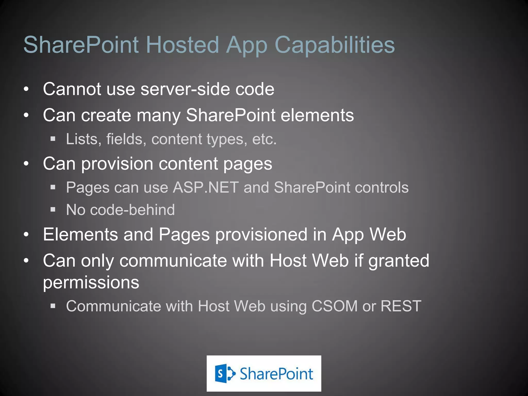 SharePoint Hosted App Capabilities
• Cannot use server-side code
• Can create many SharePoint elements
    Lists, fields, content types, etc.
• Can provision content pages
    Pages can use ASP.NET and SharePoint controls
    No code-behind
• Elements and Pages provisioned in App Web
• Can only communicate with Host Web if granted
  permissions
    Communicate with Host Web using CSOM or REST
 
