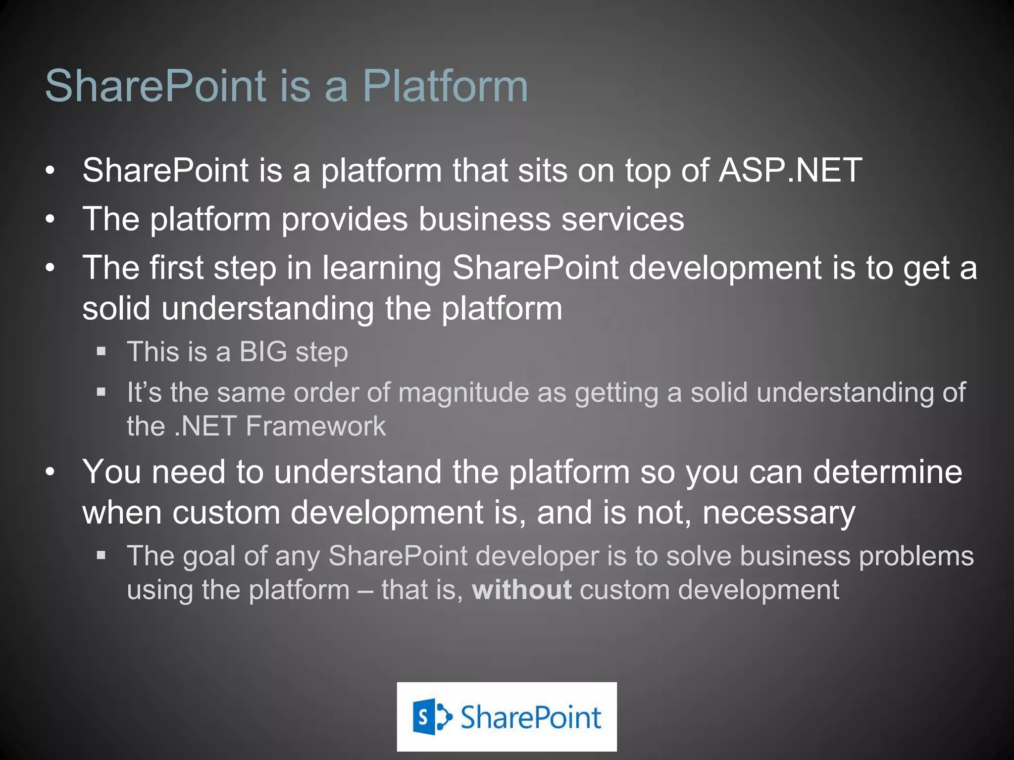 SharePoint is a Platform
• SharePoint is a platform that sits on top of ASP.NET
• The platform provides business services
• The first step in learning SharePoint development is to get a
  solid understanding the platform
    This is a BIG step
    It’s the same order of magnitude as getting a solid understanding of
     the .NET Framework
• You need to understand the platform so you can determine
  when custom development is, and is not, necessary
    The goal of any SharePoint developer is to solve business problems
     using the platform – that is, without custom development
 