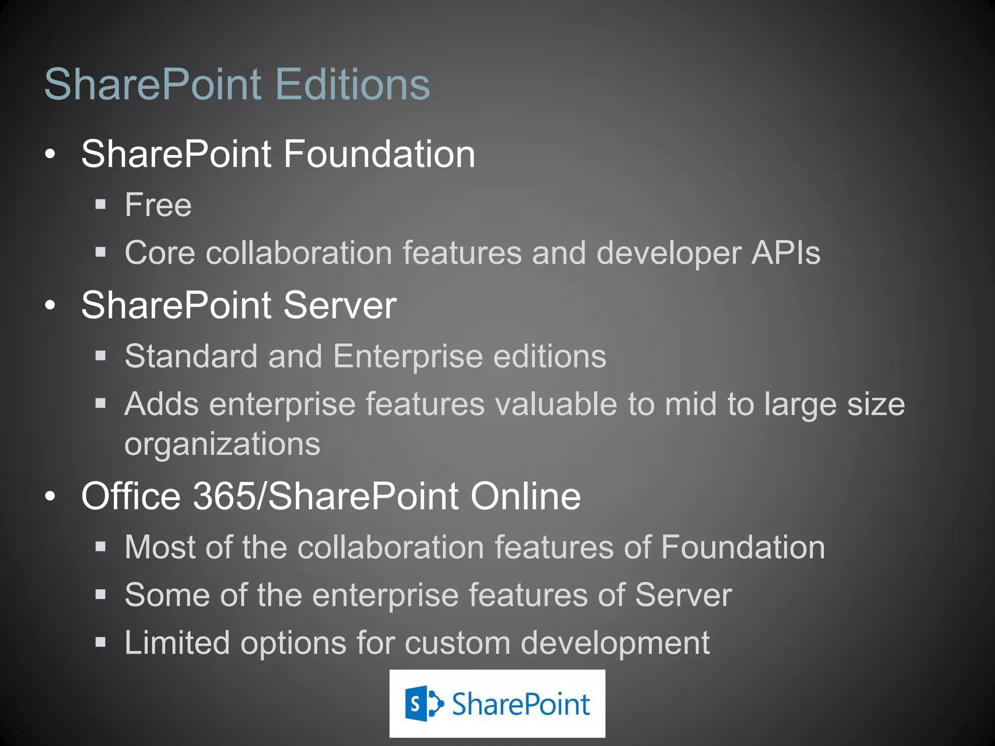 SharePoint Editions
• SharePoint Foundation
   Free
   Core collaboration features and developer APIs
• SharePoint Server
   Standard and Enterprise editions
   Adds enterprise features valuable to mid to large size
    organizations
• Office 365/SharePoint Online
   Most of the collaboration features of Foundation
   Some of the enterprise features of Server
   Limited options for custom development
 
