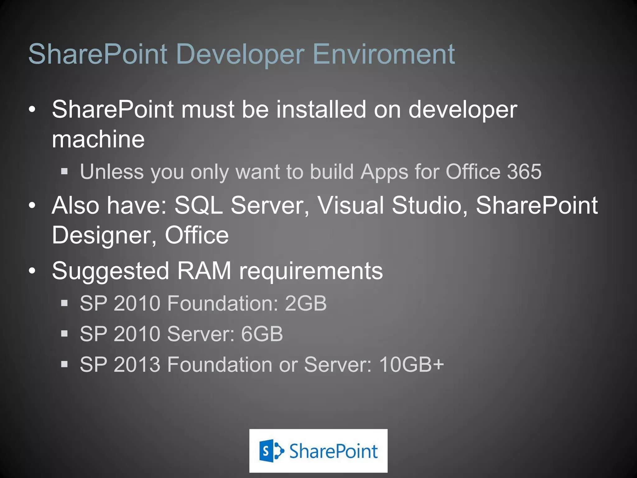SharePoint Developer Enviroment
• SharePoint must be installed on developer
  machine
   Unless you only want to build Apps for Office 365
• Also have: SQL Server, Visual Studio, SharePoint
  Designer, Office
• Suggested RAM requirements
   SP 2010 Foundation: 2GB
   SP 2010 Server: 6GB
   SP 2013 Foundation or Server: 10GB+
 