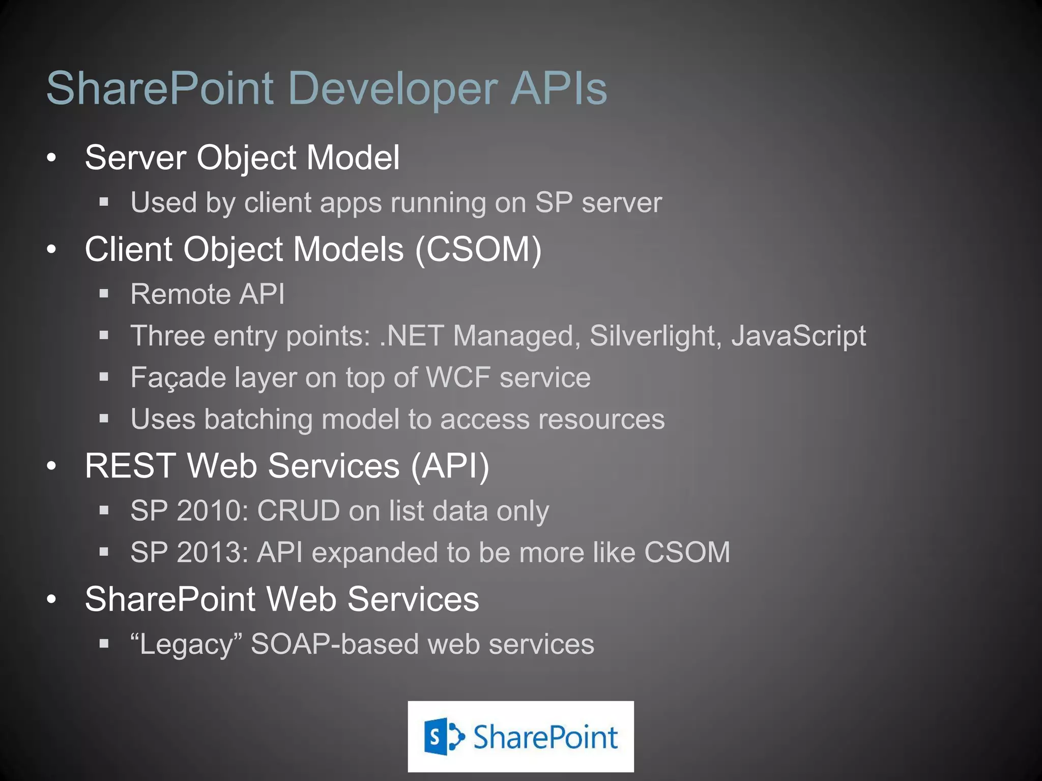 SharePoint Developer APIs
• Server Object Model
    Used by client apps running on SP server
• Client Object Models (CSOM)
      Remote API
      Three entry points: .NET Managed, Silverlight, JavaScript
      Façade layer on top of WCF service
      Uses batching model to access resources
• REST Web Services (API)
    SP 2010: CRUD on list data only
    SP 2013: API expanded to be more like CSOM
• SharePoint Web Services
    “Legacy” SOAP-based web services
 