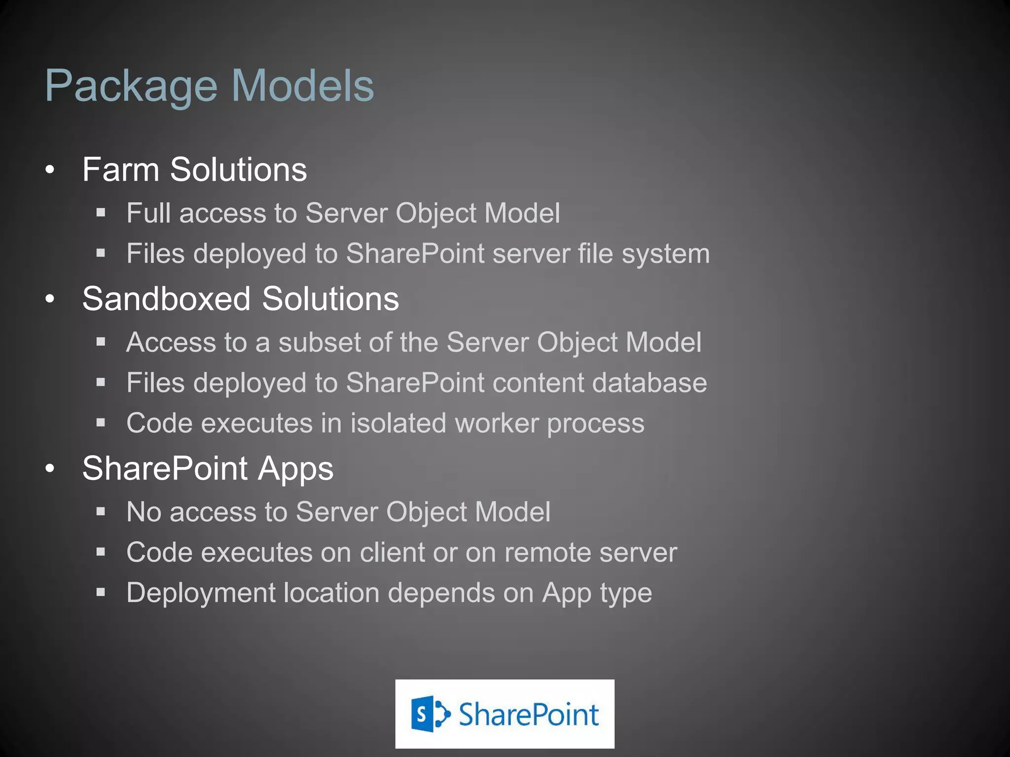 Package Models
• Farm Solutions
    Full access to Server Object Model
    Files deployed to SharePoint server file system
• Sandboxed Solutions
    Access to a subset of the Server Object Model
    Files deployed to SharePoint content database
    Code executes in isolated worker process
• SharePoint Apps
    No access to Server Object Model
    Code executes on client or on remote server
    Deployment location depends on App type
 