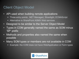 Client Object Model
• API used when building remote applications
    Three entry points: .NET Managed, Silverlight, ECMAScript
    Alternative to SharePoint ASMX Web services
• Designed to be similar to the Server Object Model
• Types in COM generally named the same as SOM minus
  ‘SP’ prefix
• Methods and properties also named the same when
  possible
• Many SOM types or members are not available in COM
    Example: the COM does not have WebApplication or Farm types
 