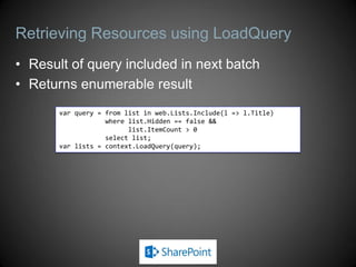 Retrieving Resources using LoadQuery
• Result of query included in next batch
• Returns enumerable result
       var query = from list in web.Lists.Include(l => l.Title)
                   where list.Hidden == false &&
                         list.ItemCount > 0
                   select list;
       var lists = context.LoadQuery(query);
 