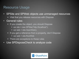 Resource Usage
• SPSite and SPWeb objects use unmanaged resources
    Vital that you release resources with Dispose
• General rules:
    If you create the object, you should Dispose
        var site = new SPSite(“http://localhost”);
        var web = site.OpenWeb();
    If you get a reference from a property, don’t Dispose
        var web = site.RootWeb
    There are exceptions to these rules
• Use SPDisposeCheck to analyze code
 