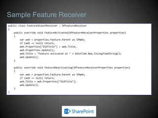 Sample Feature Receiver
public class Feature1EventReceiver : SPFeatureReceiver
{
    public override void FeatureActivated(SPFeatureReceiverProperties properties)
    {
        var web = properties.Feature.Parent as SPWeb;
        if (web == null) return;
        web.Properties["OldTitle"] = web.Title;
        web.Properties.Update();
        web.Title = "Feature activated at " + DateTime.Now.ToLongTimeString();
        web.Update();
    }

    public override void FeatureDeactivating(SPFeatureReceiverProperties properties)
    {
        var web = properties.Feature.Parent as SPWeb;
        if (web == null) return;
        web.Title = web.Properties["OldTitle"];
        web.Update();
    }
}
 