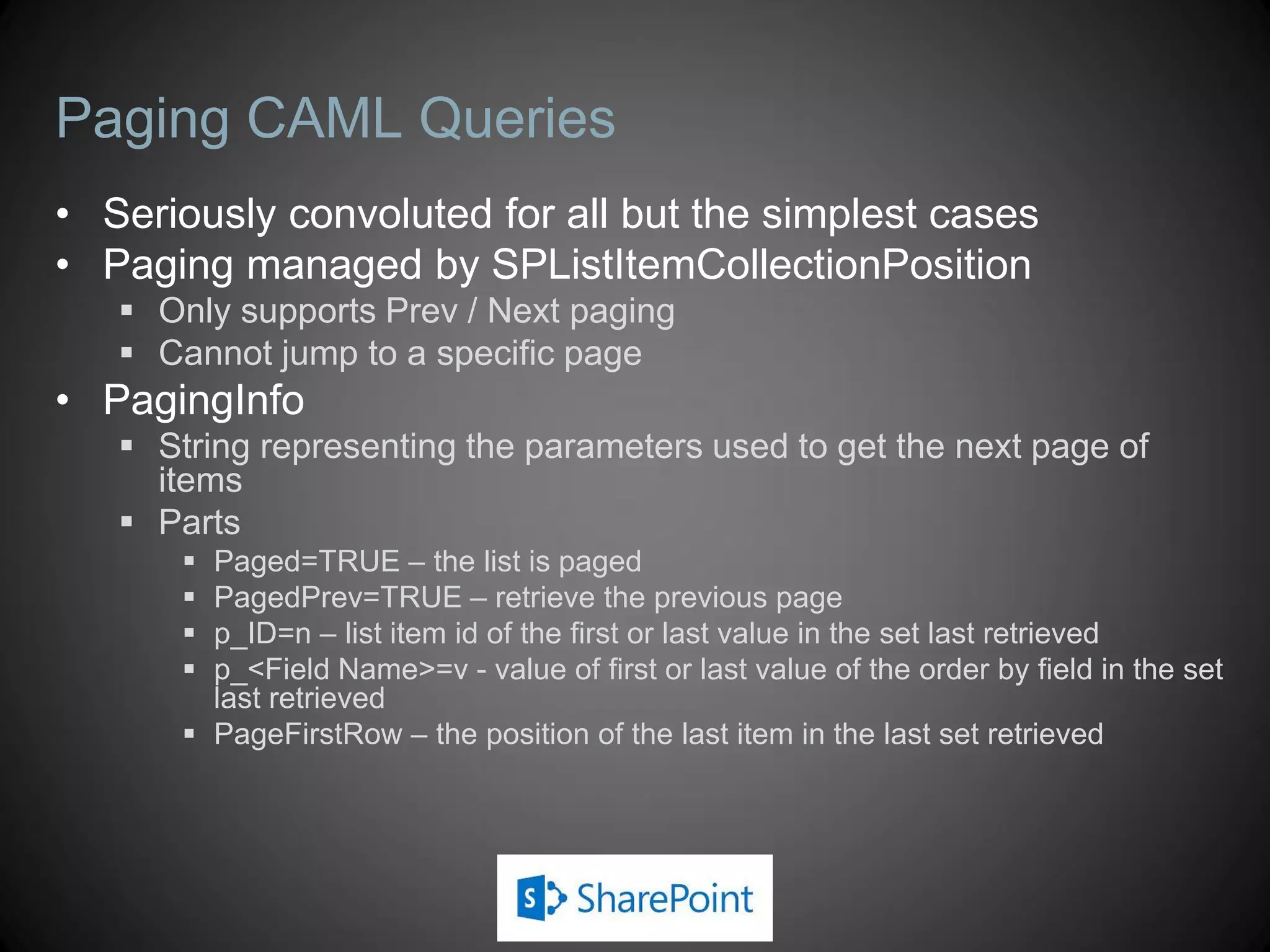 Paging CAML Queries
• Seriously convoluted for all but the simplest cases
• Paging managed by SPListItemCollectionPosition
    Only supports Prev / Next paging
    Cannot jump to a specific page
• PagingInfo
    String representing the parameters used to get the next page of
     items
    Parts
        Paged=TRUE – the list is paged
        PagedPrev=TRUE – retrieve the previous page
        p_ID=n – list item id of the first or last value in the set last retrieved
        p_<Field Name>=v - value of first or last value of the order by field in the set
         last retrieved
        PageFirstRow – the position of the last item in the last set retrieved
 