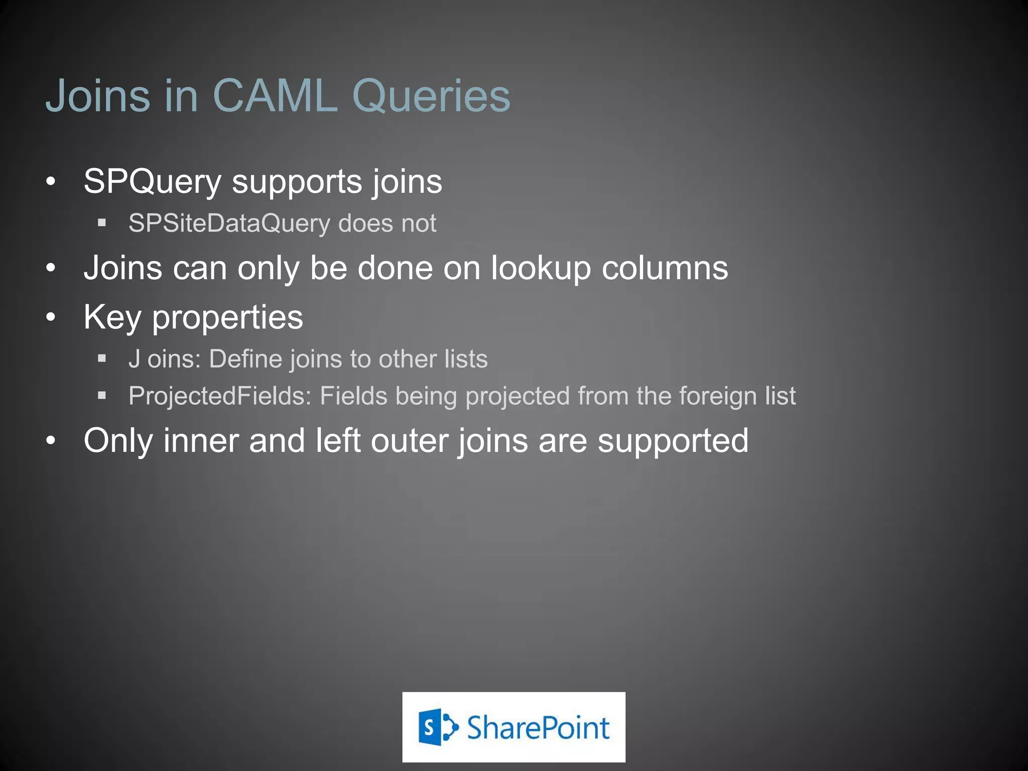 Joins in CAML Queries
• SPQuery supports joins
    SPSiteDataQuery does not
• Joins can only be done on lookup columns
• Key properties
    J oins: Define joins to other lists
    ProjectedFields: Fields being projected from the foreign list
• Only inner and left outer joins are supported
 