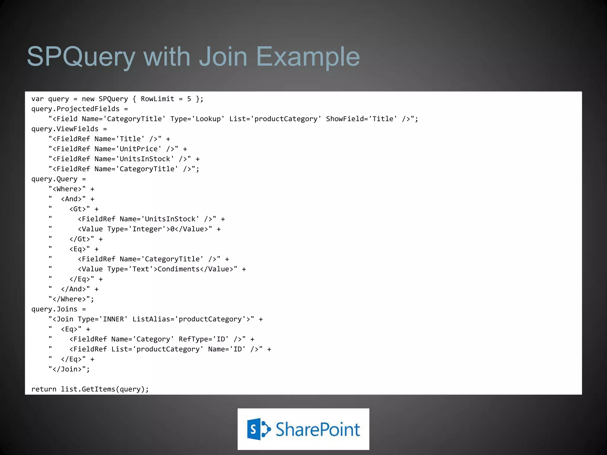 SPQuery with Join Example
var query = new SPQuery { RowLimit = 5 };
query.ProjectedFields =
    "<Field Name='CategoryTitle' Type='Lookup' List='productCategory' ShowField='Title' />";
query.ViewFields =
    "<FieldRef Name='Title' />" +
    "<FieldRef Name='UnitPrice' />" +
    "<FieldRef Name='UnitsInStock' />" +
    "<FieldRef Name='CategoryTitle' />";
query.Query =
    "<Where>" +
    " <And>" +
    "    <Gt>" +
    "      <FieldRef Name='UnitsInStock' />" +
    "      <Value Type='Integer'>0</Value>" +
    "    </Gt>" +
    "    <Eq>" +
    "      <FieldRef Name='CategoryTitle' />" +
    "      <Value Type='Text'>Condiments</Value>" +
    "    </Eq>" +
    " </And>" +
    "</Where>";
query.Joins =
    "<Join Type='INNER' ListAlias='productCategory'>" +
    " <Eq>" +
    "    <FieldRef Name='Category' RefType='ID' />" +
    "    <FieldRef List='productCategory' Name='ID' />" +
    " </Eq>" +
    "</Join>";

return list.GetItems(query);
 