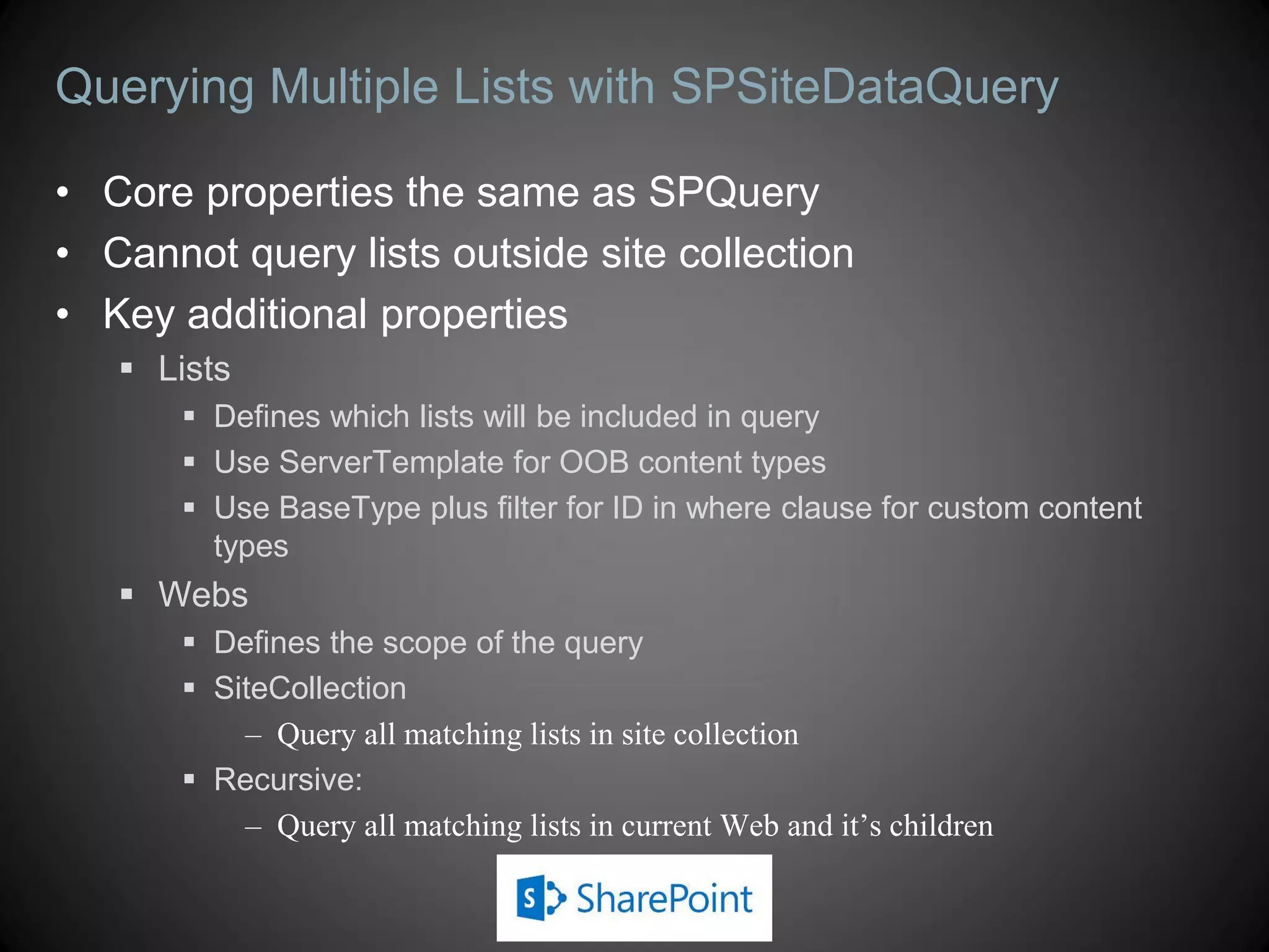 Querying Multiple Lists with SPSiteDataQuery

• Core properties the same as SPQuery
• Cannot query lists outside site collection
• Key additional properties
    Lists
       Defines which lists will be included in query
       Use ServerTemplate for OOB content types
       Use BaseType plus filter for ID in where clause for custom content
        types
    Webs
       Defines the scope of the query
       SiteCollection
          – Query all matching lists in site collection
       Recursive:
          – Query all matching lists in current Web and it’s children
 