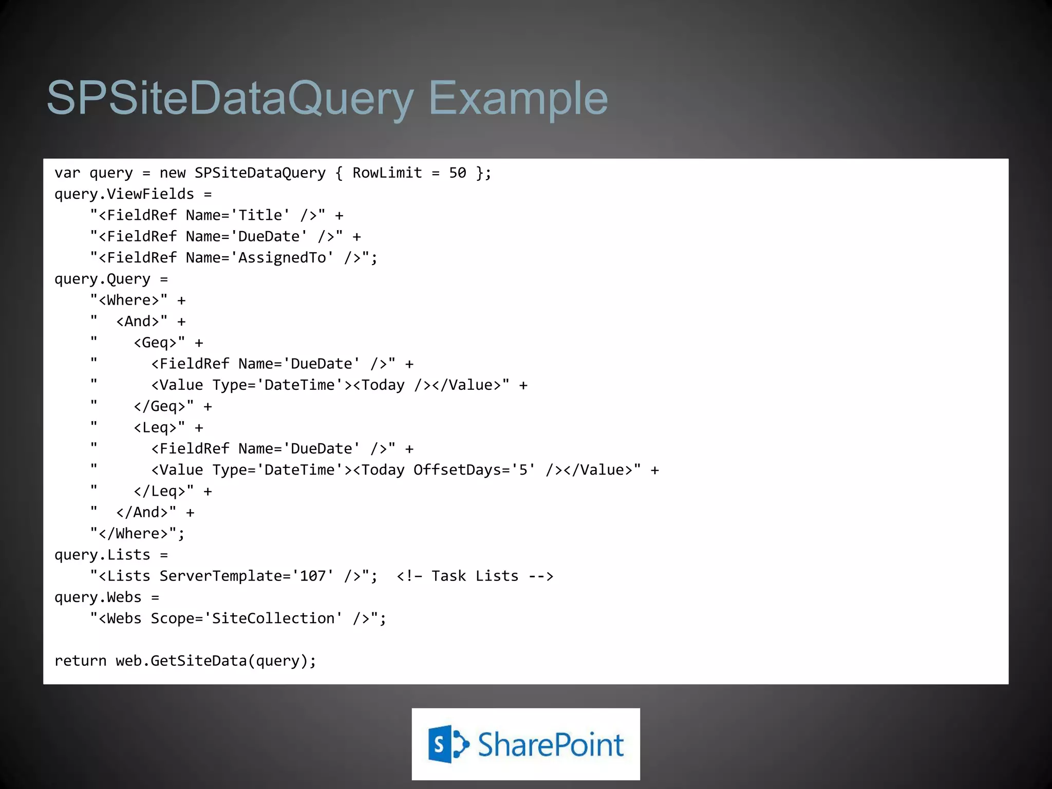 SPSiteDataQuery Example
var query = new SPSiteDataQuery { RowLimit = 50 };
query.ViewFields =
    "<FieldRef Name='Title' />" +
    "<FieldRef Name='DueDate' />" +
    "<FieldRef Name='AssignedTo' />";
query.Query =
    "<Where>" +
    " <And>" +
    "    <Geq>" +
    "      <FieldRef Name='DueDate' />" +
    "      <Value Type='DateTime'><Today /></Value>" +
    "    </Geq>" +
    "    <Leq>" +
    "      <FieldRef Name='DueDate' />" +
    "      <Value Type='DateTime'><Today OffsetDays='5' /></Value>" +
    "    </Leq>" +
    " </And>" +
    "</Where>";
query.Lists =
    "<Lists ServerTemplate='107' />"; <!– Task Lists -->
query.Webs =
    "<Webs Scope='SiteCollection' />";

return web.GetSiteData(query);
 