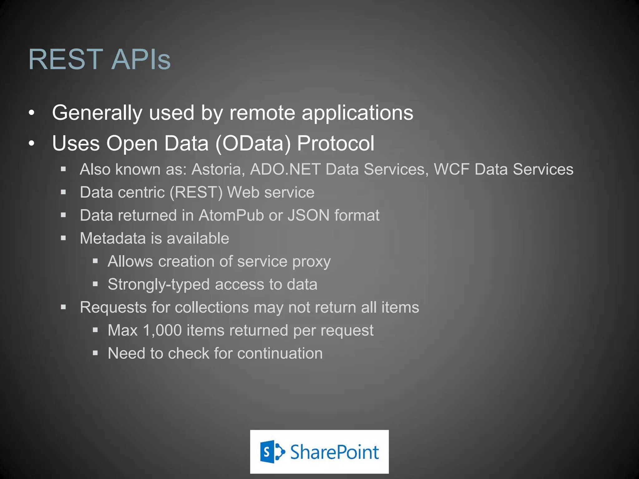 REST APIs
• Generally used by remote applications
• Uses Open Data (OData) Protocol
    Also known as: Astoria, ADO.NET Data Services, WCF Data Services
    Data centric (REST) Web service
    Data returned in AtomPub or JSON format
    Metadata is available
       Allows creation of service proxy
       Strongly-typed access to data
    Requests for collections may not return all items
       Max 1,000 items returned per request
       Need to check for continuation
 