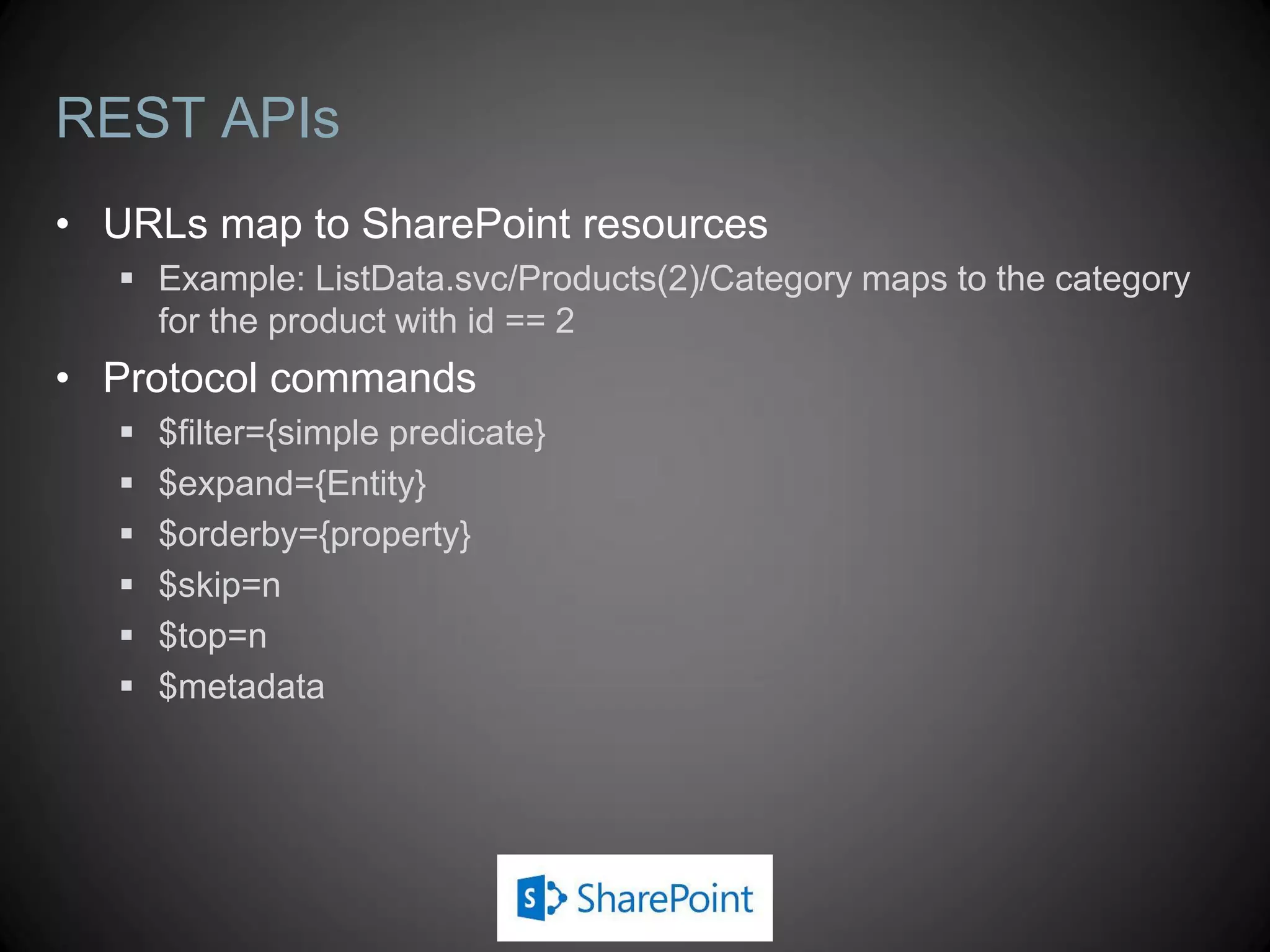 REST APIs
• URLs map to SharePoint resources
    Example: ListData.svc/Products(2)/Category maps to the category
     for the product with id == 2
• Protocol commands
      $filter={simple predicate}
      $expand={Entity}
      $orderby={property}
      $skip=n
      $top=n
      $metadata
 