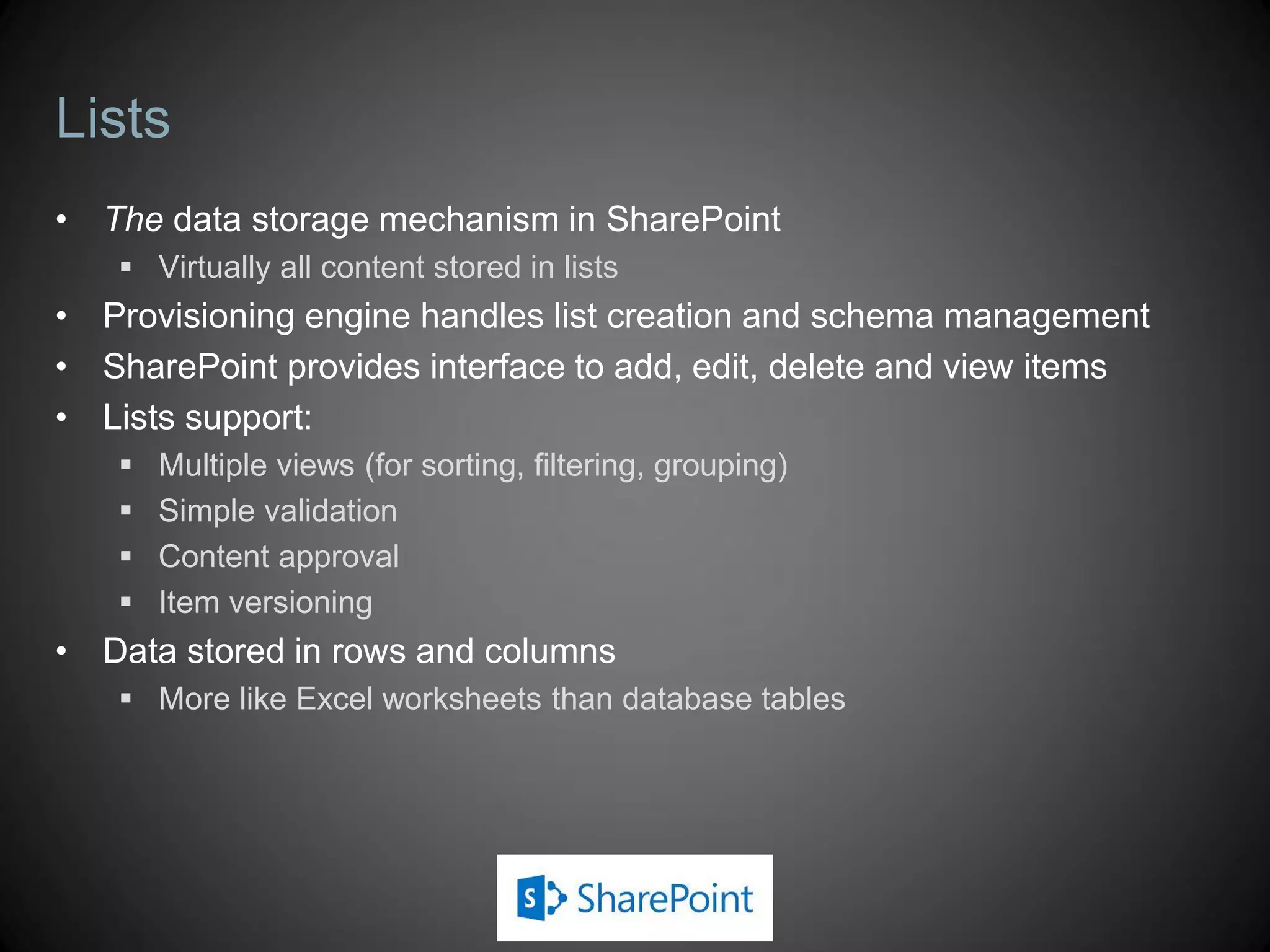 Lists
• The data storage mechanism in SharePoint
    Virtually all content stored in lists
• Provisioning engine handles list creation and schema management
• SharePoint provides interface to add, edit, delete and view items
• Lists support:
      Multiple views (for sorting, filtering, grouping)
      Simple validation
      Content approval
      Item versioning
• Data stored in rows and columns
    More like Excel worksheets than database tables
 
