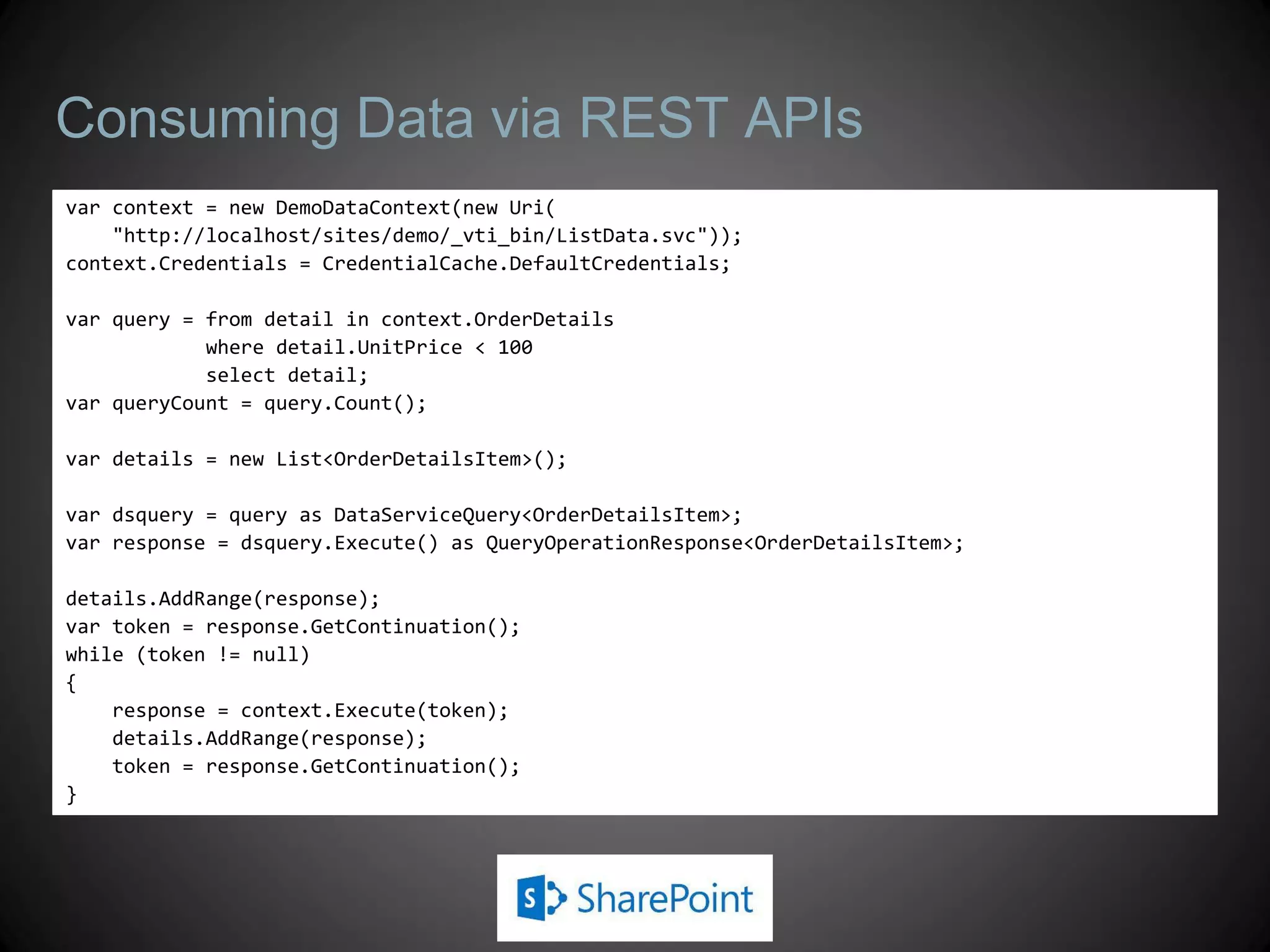 Consuming Data via REST APIs
var context = new DemoDataContext(new Uri(
    "http://localhost/sites/demo/_vti_bin/ListData.svc"));
context.Credentials = CredentialCache.DefaultCredentials;

var query = from detail in context.OrderDetails
            where detail.UnitPrice < 100
            select detail;
var queryCount = query.Count();

var details = new List<OrderDetailsItem>();

var dsquery = query as DataServiceQuery<OrderDetailsItem>;
var response = dsquery.Execute() as QueryOperationResponse<OrderDetailsItem>;

details.AddRange(response);
var token = response.GetContinuation();
while (token != null)
{
    response = context.Execute(token);
    details.AddRange(response);
    token = response.GetContinuation();
}
 