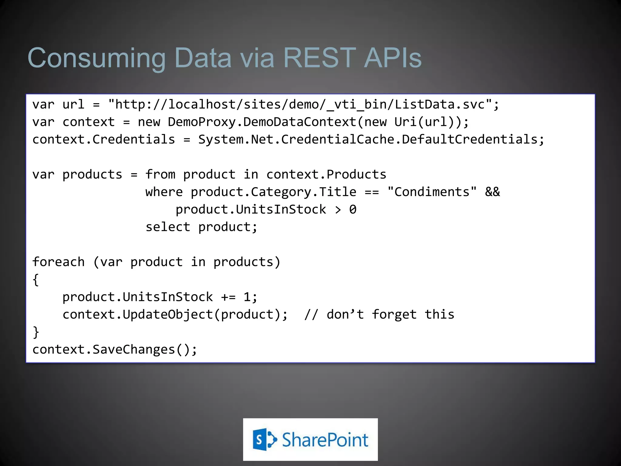 Consuming Data via REST APIs
var url = "http://localhost/sites/demo/_vti_bin/ListData.svc";
var context = new DemoProxy.DemoDataContext(new Uri(url));
context.Credentials = System.Net.CredentialCache.DefaultCredentials;

var products = from product in context.Products
               where product.Category.Title == "Condiments" &&
                   product.UnitsInStock > 0
               select product;

foreach (var product in products)
{
    product.UnitsInStock += 1;
    context.UpdateObject(product);   // don’t forget this
}
context.SaveChanges();
 
