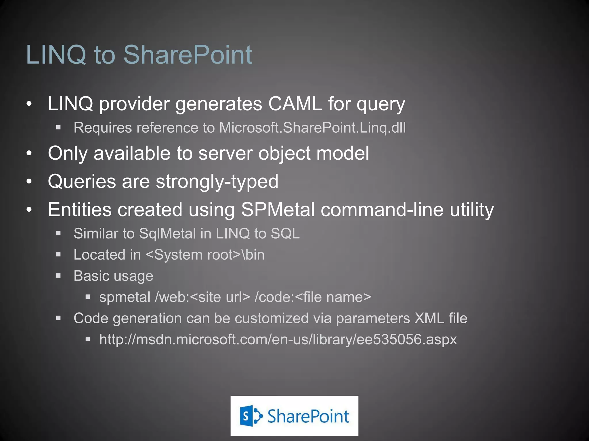 LINQ to SharePoint
• LINQ provider generates CAML for query
    Requires reference to Microsoft.SharePoint.Linq.dll
• Only available to server object model
• Queries are strongly-typed
• Entities created using SPMetal command-line utility
    Similar to SqlMetal in LINQ to SQL
    Located in <System root>bin
    Basic usage
       spmetal /web:<site url> /code:<file name>
    Code generation can be customized via parameters XML file
       http://msdn.microsoft.com/en-us/library/ee535056.aspx
 