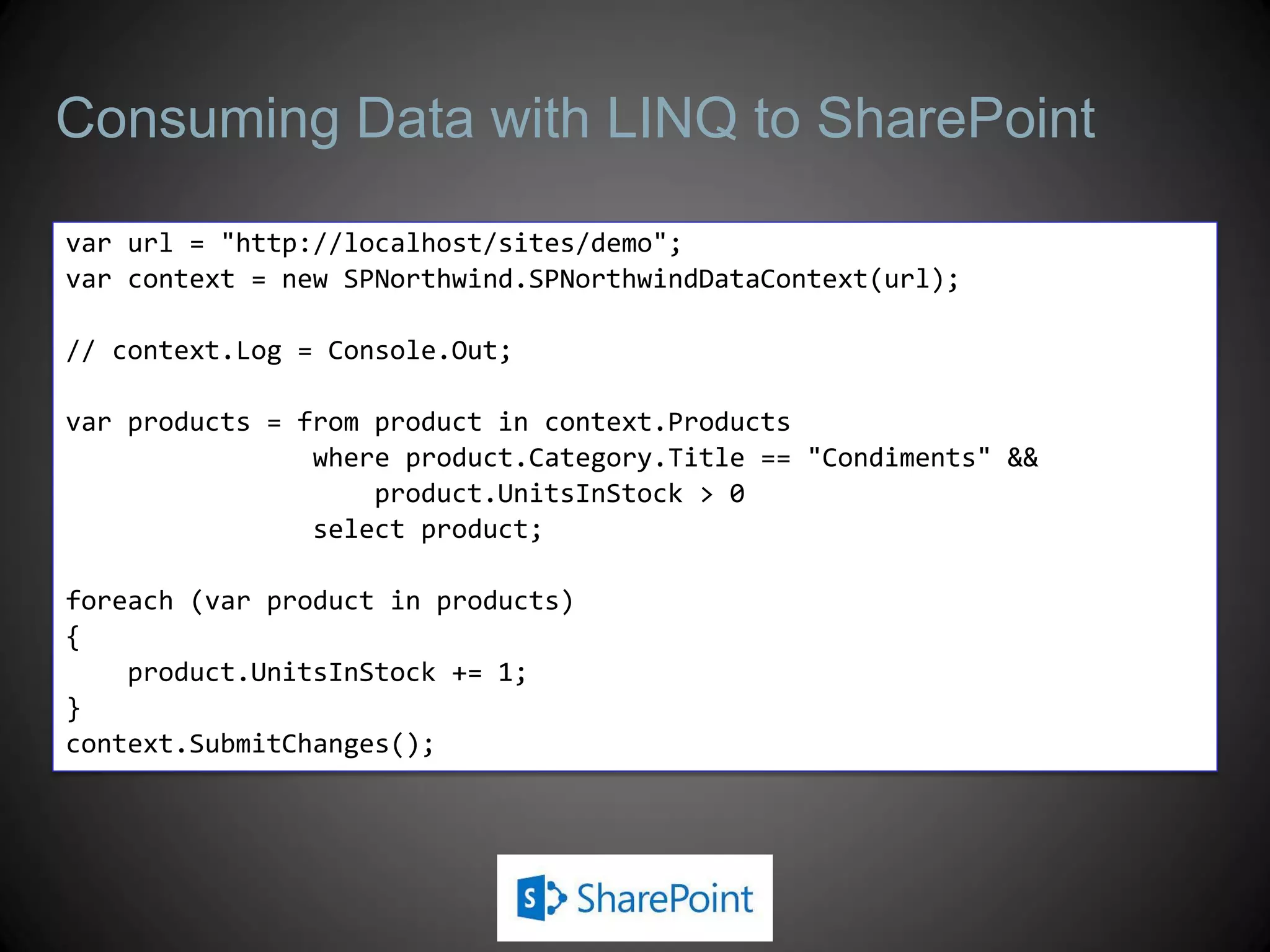 Consuming Data with LINQ to SharePoint

var url = "http://localhost/sites/demo";
var context = new SPNorthwind.SPNorthwindDataContext(url);

// context.Log = Console.Out;

var products = from product in context.Products
                where product.Category.Title == "Condiments" &&
                    product.UnitsInStock > 0
                select product;

foreach (var product in products)
{
    product.UnitsInStock += 1;
}
context.SubmitChanges();
 