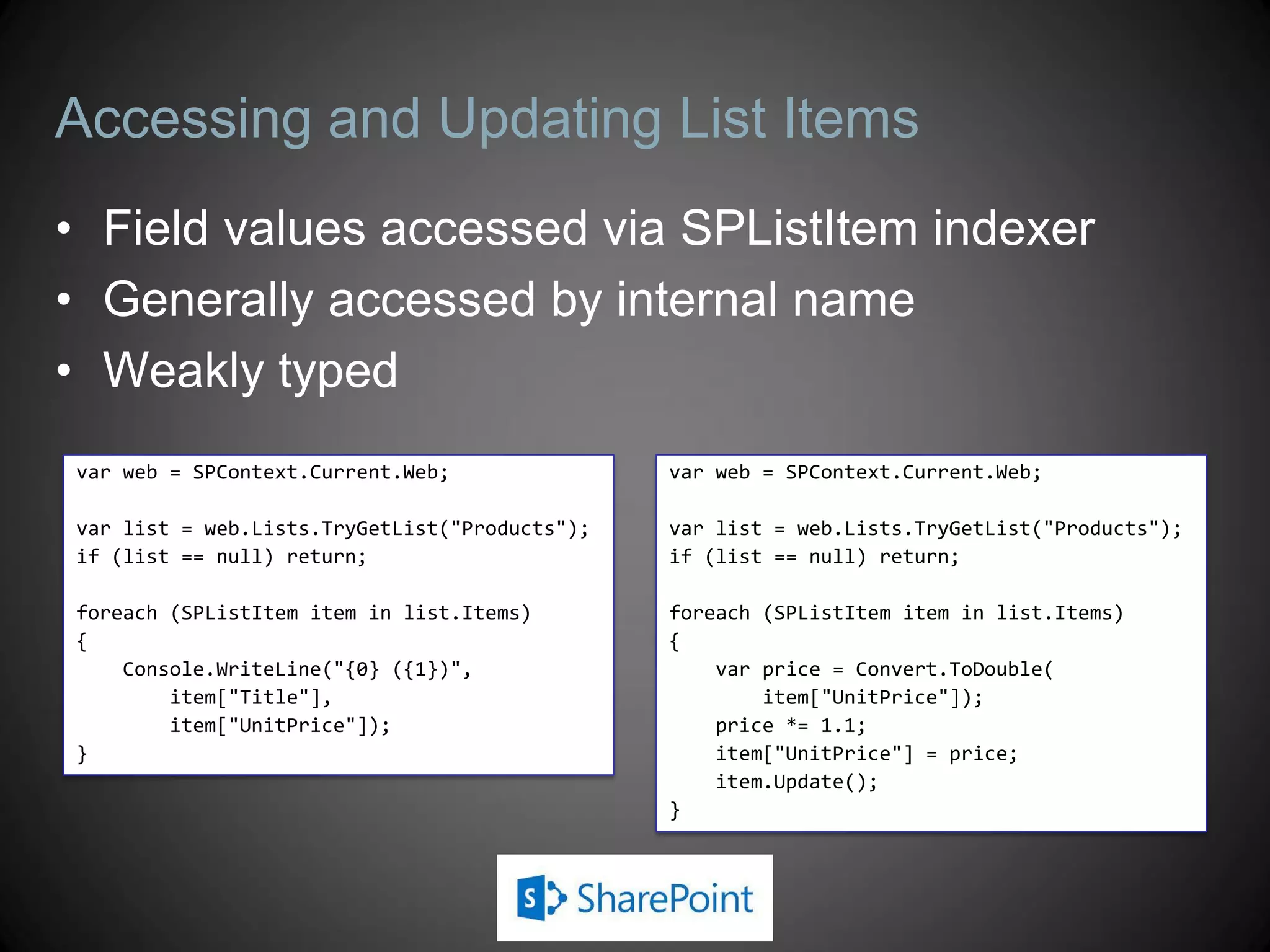 Accessing and Updating List Items
• Field values accessed via SPListItem indexer
• Generally accessed by internal name
• Weakly typed
var web = SPContext.Current.Web;               var web = SPContext.Current.Web;

var list = web.Lists.TryGetList("Products");   var list = web.Lists.TryGetList("Products");
if (list == null) return;                      if (list == null) return;

foreach (SPListItem item in list.Items)        foreach (SPListItem item in list.Items)
{                                              {
    Console.WriteLine("{0} ({1})",                 var price = Convert.ToDouble(
        item["Title"],                                 item["UnitPrice"]);
        item["UnitPrice"]);                        price *= 1.1;
}                                                  item["UnitPrice"] = price;
                                                   item.Update();
                                               }
 