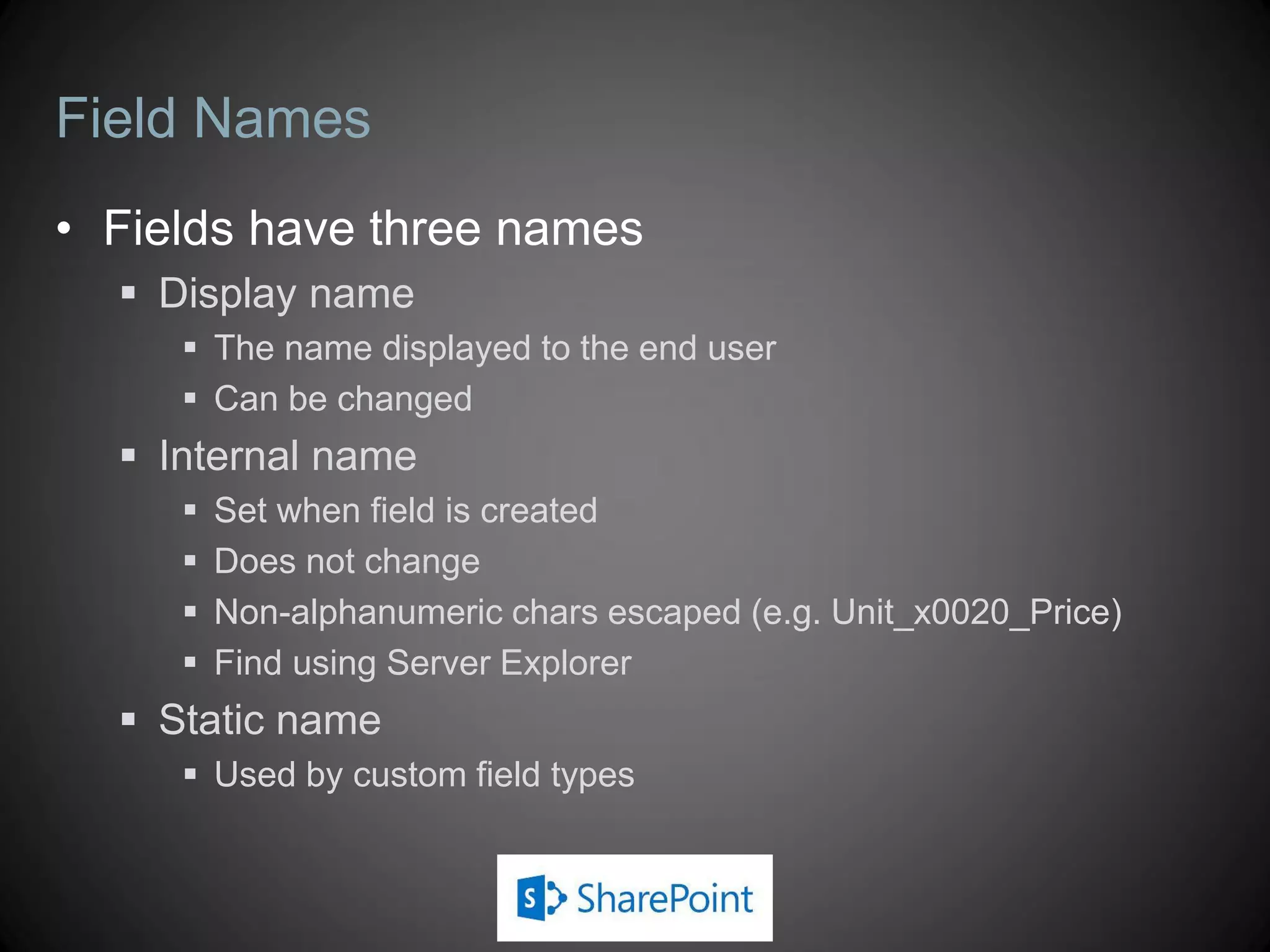 Field Names
• Fields have three names
   Display name
      The name displayed to the end user
      Can be changed
   Internal name
        Set when field is created
        Does not change
        Non-alphanumeric chars escaped (e.g. Unit_x0020_Price)
        Find using Server Explorer
   Static name
      Used by custom field types
 