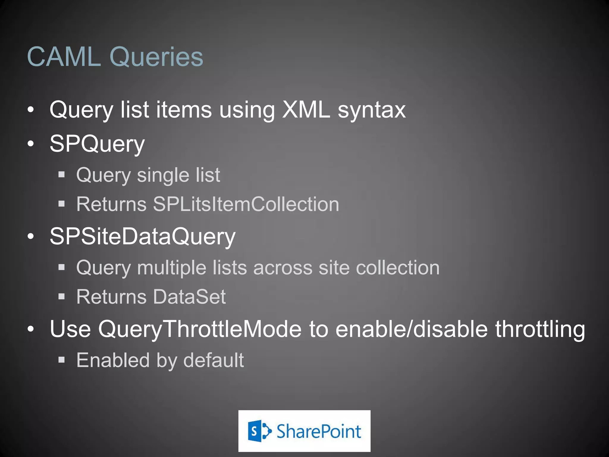 CAML Queries
• Query list items using XML syntax
• SPQuery
   Query single list
   Returns SPLitsItemCollection
• SPSiteDataQuery
   Query multiple lists across site collection
   Returns DataSet
• Use QueryThrottleMode to enable/disable throttling
   Enabled by default
 