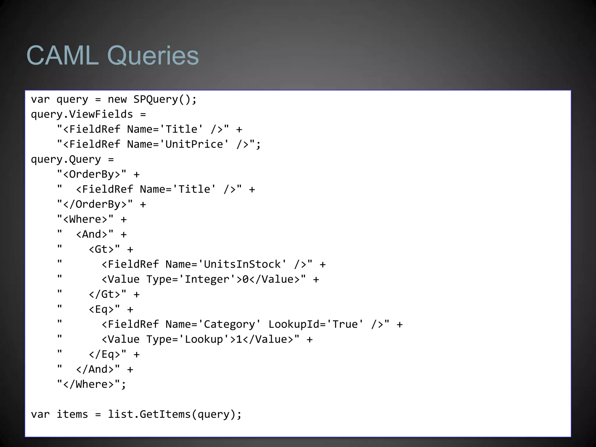 CAML Queries
var query = new SPQuery();
query.ViewFields =
    "<FieldRef Name='Title' />" +
    "<FieldRef Name='UnitPrice' />";
query.Query =
    "<OrderBy>" +
    " <FieldRef Name='Title' />" +
    "</OrderBy>" +
    "<Where>" +
    " <And>" +
    "    <Gt>" +
    "      <FieldRef Name='UnitsInStock' />" +
    "      <Value Type='Integer'>0</Value>" +
    "    </Gt>" +
    "    <Eq>" +
    "      <FieldRef Name='Category' LookupId='True' />" +
    "      <Value Type='Lookup'>1</Value>" +
    "    </Eq>" +
    " </And>" +
    "</Where>";

var items = list.GetItems(query);
 